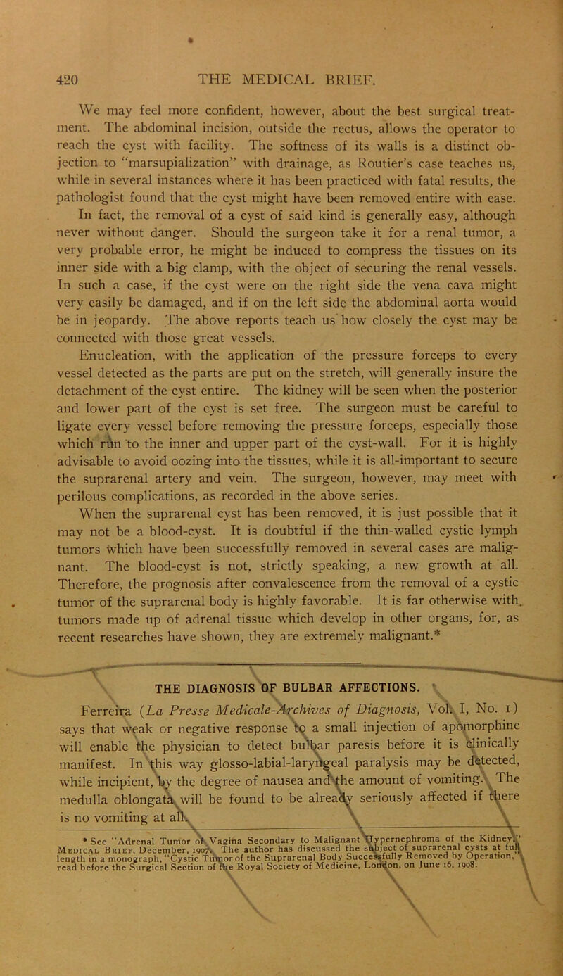 We may feel more confident, however, about the best surgical treat- ment. The abdominal incision, outside the rectus, allows the operator to reach the cyst with facility. The softness of its walls is a distinct ob- jection to “marsupialization” with drainage, as Routier’s case teaches us, while in several instances where it has been practiced with fatal results, the pathologist found that the cyst might have been removed entire with ease. In fact, the removal of a cyst of said kind is generally easy, although never without danger. Should the surgeon take it for a renal tumor, a very probable error, he might be induced to compress the tissues on its inner side with a big clamp, with the object of securing the renal vessels. In such a case, if the cyst were on the right side the vena cava might very easily be damaged, and if on the left side the abdominal aorta would be in jeopardy. The above reports teach us how closely the cyst may be connected with those great vessels. Enucleation, with the application of the pressure forceps to every vessel detected as the parts are put on the stretch, will generally insure the detachment of the cyst entire. The kidney will be seen when the posterior and lower part of the cyst is set free. The surgeon must be careful to ligate every vessel before removing the pressure forceps, especially those which run to the inner and upper part of the cyst-wall. For it is highly advisable to avoid oozing into the tissues, while it is all-important to secure the suprarenal artery and vein. The surgeon, however, may meet with perilous complications, as recorded in the above series. When the suprarenal cyst has been removed, it is just possible that it may not be a blood-cyst. It is doubtful if the thin-walled cystic lymph tumors which have been successfully removed in several cases are malig- nant. The blood-cyst is not, strictly speaking, a new growth at all. Therefore, the prognosis after convalescence from the removal of a cystic tumor of the suprarenal body is highly favorable. It is far otherwise with, tumors made up of adrenal tissue which develop in other organs, for, as recent researches have shown, they are extremely malignant.* * THE DIAGNOSIS OF BULBAR AFFECTIONS. Ferreira (La Presse Medicale-Archives of Diagnosis, Voh I, No. i) says that weak or negative response to a small injection of apoinorphine will enable the physician to detect bulbar paresis before it is clinically manifest. In\his way glosso-labial-laryngeal paralysis may be detected, while incipient, by the degree of nausea and the amount of vomiting. The medulla oblongatawvill be found to be alrea)$y seriously affected if is no vomiting at all. —— * See “Adrenal Tumor of Vagina Secondary to Malignant Hypernephroma of the Kidney. Medical Brief, December, 1907* The author has discussed the subject of suprarenal cysts at full length in a monograph, “Cystic Tumor of the Suprarenal Body Successfully Removed by Operation, read before the Surgical Section of fhe Royal Society of Medicine, London, on June 16, 1908.