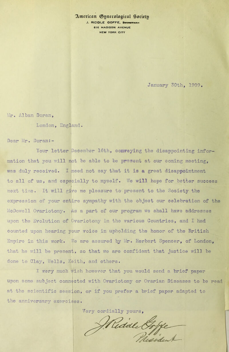 'American (^gnecological Socwtg J. RIDDLE GOFFE, See«CT*Rr 616 MADISON AVENUE NEW YORK CITY January 30th, 1909. Hr. Alban Doran, London, England. Dear Mr. Doran:- Your letter December 16th, conveying the disappointing infor- mation that you will not be able to be present at our coming meeting, was duly received. I need not say that it is a great disappointment to all of us, and especially to myself. YIe will hope for better success next time. It will give me pleasure to present to the Society the expression of your entire sympathy v;ith the object our celebration of the McDowell Ovariotomy, ^s a part of our program v/e shall have addresses upon the Evolution of Ovariotomy in the various Countries, and I had counted upon hearing your voice in upholding the honor of the British Empire in this work. We are assured by Mr. Herbert Spencer, of London, that he will be present, so that wo are confident that justice will be done to Clay, V/ells, Keith, and others. I very much wish however that jt’ou would send a brief paper upon some subject connected with Ovariotomy or Ovarian Diseases to be read at the scientific session, or if you prefer a brief paper adapted to the anniveraary exercifies. i i Very cordially yours,