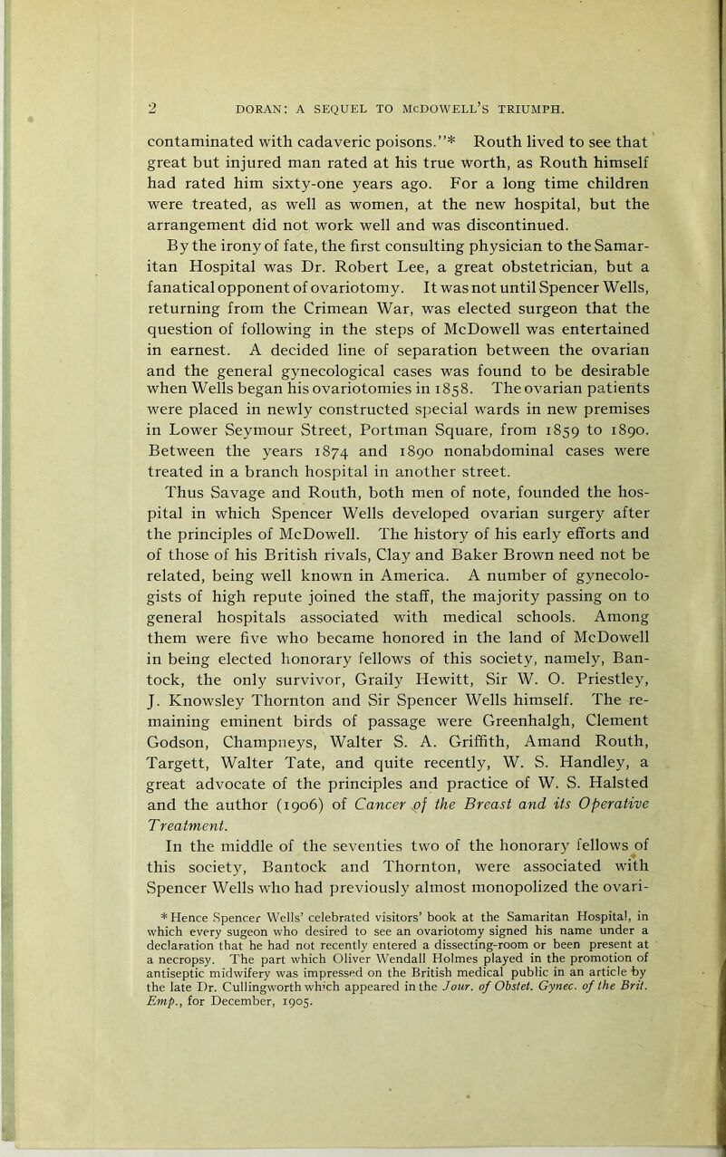 contaminated with cadaveric poisons.”* Routh lived to see that great but injured man rated at his true worth, as Routh himself had rated him sixty-one years ago. For a long time children were treated, as well as women, at the new hospital, but the arrangement did not work well and was discontinued. By the irony of fate, the first consulting physician to the Samar- itan Hospital was Dr. Robert Lee, a great obstetrician, but a fanatical opponent of ovariotomy. It was not until Spencer Wells, returning from the Crimean War, was elected surgeon that the question of following in the steps of McDowell was entertained in earnest. A decided line of separation between the ovarian and the general gynecological cases was found to be desirable when Wells began his ovariotomies in 1858. The ovarian patients were placed in newly constructed special wards in new premises in Lower Seymour Street, Portman Square, from 1859 to 1890. Between the years 1874 and 1890 nonabdominal cases were treated in a branch hospital in another street. Thus Savage and Routh, both men of note, founded the hos- pital in which Spencer Wells developed ovarian surgery after the principles of McDowell. The history of his early efforts and of those of his British rivals. Clay and Baker Brown need not be related, being well known in America. A number of gynecolo- gists of high repute joined the staff, the majority passing on to general hospitals associated with medical schools. Among them were five who became honored in the land of McDowell in being elected honorary fellows of this society, namely, Ban- tock, the only survivor, Graily Hewitt, Sir W. O. Priestley, J. Knowsley Thornton and Sir Spencer Wells himself. The re- maining eminent birds of passage were Greenhalgh, Clement Godson, Champneys, Walter S. A. Griffith, Amand Routh, Targett, Walter Tate, and quite recently, W. S. Handley, a great advocate of the principles and practice of W. S. Halsted and the author (1906) of Cancer the Breast and its Operative T reatment. In the middle of the seventies two of the honorary fellows of this society, Bantock and Thornton, were associated with Spencer Wells who had previously almost monopolized the ovari- * Hence Spencer Wells’ celebrated visitors’ book at the Samaritan Hospital, in which every sugeon who desired to see an ovariotomy signed his name under a declaration that he had not recently entered a dissecting-room or been present at a necropsy. The part which Oliver Wendall Holmes played in the promotion of antiseptic midwifery was impressed on the British medical public in an article by the late Dr. Cullingworth which appeared in the Jour, of Ohstet. Gynec. of the Brit. Emp., for December, 1905.