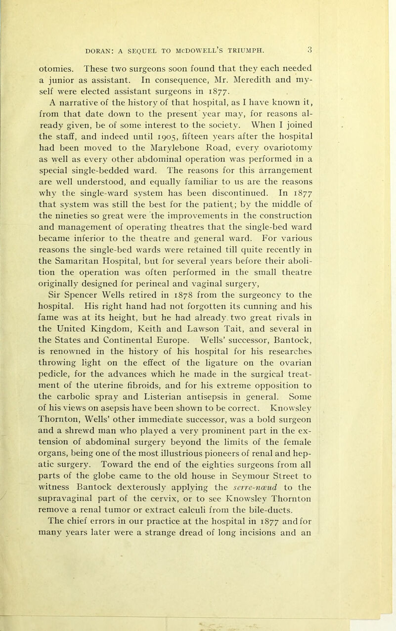 otomies. These two surgeons soon found that they each needed a junior as assistant. In consequence, Mr. Meredith and my- self were elected assistant surgeons in 1877. A narrative of the history of that hospital, as I have known it, from that date down to the present year may, for reasons al- ready given, be of some interest to the society. When I joined the staff, and indeed until 1905, fifteen years after the hospital had been moved to the Marylebone Road, every ovariotomy as well as every other abdominal operation was performed in a special single-bedded ward. The reasons for this arrangement are well understood, and equally familiar to us are the reasons why the single-ward system has been discontinued. In 1877 that system was still the best for the patient; by the middle of the nineties so great were The improvements in the construction and management of operating theatres that the single-bed ward became inferior to the theatre and general ward. For various reasons the single-bed wards were retained till quite recently in the Samaritan Hospital, but for several years before their aboli- tion the operation was often performed in the small theatre originally designed for perineal and vaginal surgery. Sir Spencer Wells retired in 1878 from the surgeoncy to the hospital. His right hand had not forgotten its cunning and his fame was at its height, but he had already, two great rivals in the United Kingdom, Keith and Lawson Tait, and several in the States and Continental Europe. Wells’ successor, Bantock, is renowned in the history of his hospital for his researches throwing light on the effect of the ligature on the ovarian pedicle, for the advances which he made in the surgical treat- ment of the uterine fibroids, and for his extreme opposition to the carbolic spray and Listerian antisepsis in general. Some of his views on asepsis have been shown to be correct. Knowsley Thornton, Wells’ other immediate successor, was a bold surgeon and a shrewd man who played a very prominent part in the ex- tension of abdominal surgery beyond the limits of the female organs, being one of the most illustrious pioneers of renal and hep- atic surgery. Toward the end of the eighties surgeons from all parts of the globe came to the old house in Seymour Street to witness Bantock dexterously applying the serre-noeud to the supravaginal part of the cervix, or to see Knowsley Thornton remove a renal tumor or extract calculi from the bile-ducts. The chief errors in our practice at the hospital in 1877 and for many years later were a strange dread of long incisions and an