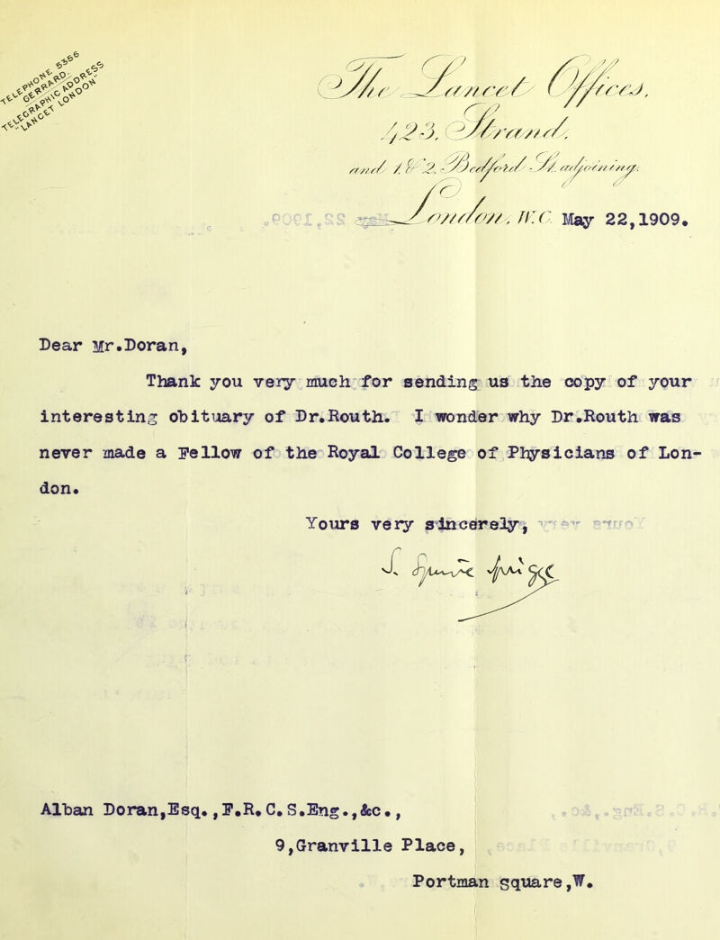 Dear Mr.Doran, Thank you very much for sending us the copy of your interesting obituary of Dr.Routh. I wonder why Dr.Routh was never made a Pellow of the Royal College of Physicians of Lon don. Yoxirs very sincerely^ Alban Doran,Esq.,P.R.C.S.Eng.,&c., 9,Granville Place Portman square,W