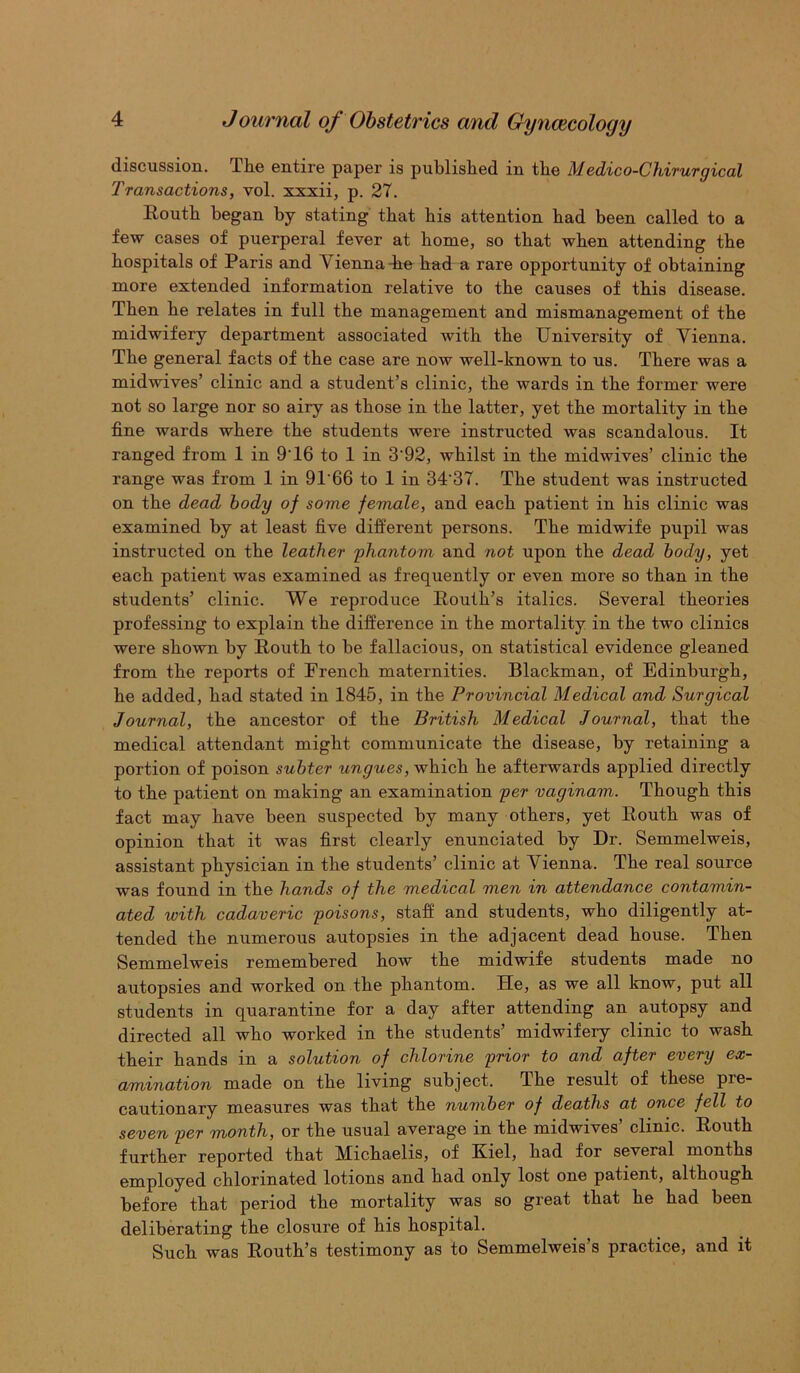 discussion. The entire paper is published in the Medico-Chirurgical Transactions, vol. xxxii, p. 27. Eouth began by stating that his attention had been called to a few cases of puerperal fever at home, so that when attending the hospitals of Paris and Vienna-he had a rare opportunity of obtaining more extended information relative to the causes of this disease. Then he relates in full the management and mismanagement of the midwifery department associated with the University of Vienna. The general facts of the case are now well-known to us. There was a midwives’ clinic and a student’s clinic, the wards in the former were not so large nor so airy as those in the latter, yet the mortality in the fine wards where the students were instructed was scandalous. It ranged from 1 in 9'16 to 1 in 3'92, whilst in the midwives’ clinic the range was from 1 in 9T66 to 1 in 34‘37. The student was instructed on the dead body of some female, and each patient in his clinic was examined by at least five different persons. The midwife pupil was instructed on the leather phantom and not upon the dead body, yet each patient was examined as frequently or even more so than in the students’ clinic. We reproduce Routh’s italics. Several theories professing to explain the difference in the mortality in the two clinics were shown by Routh to he fallacious, on statistical evidence gleaned from the reports of French maternities. Blackman, of Edinburgh, he added, had stated in 1845, in the Provincial Medical and Surgical Journal, the ancestor of the British Medical Journal, that the medical attendant might communicate the disease, by retaining a portion of poison subter ungues, which he afterwards applied directly to the patient on making an examination per vaginam. Though this fact may have been suspected by many others, yet Routh was of opinion that it was first clearly enunciated by Dr. Semmelweis, assistant physician in the students’ clinic at Vienna. The real source was found in the hands of the medical men in attendance contamin- ated with cadaveric poisons, staff and students, who diligently at- tended the numerous autopsies in the adjacent dead house. Then Semmelweis remembered how the midwife students made no autopsies and worked on the phantom. He, as we all know, put all students in quarantine for a day after attending an autopsy and directed all who worked in the students’ midwifery clinic to wash their hands in a solution of chlorine prior to and after every ex- amination made on the living subject. The result of these pre- cautionary measures was that the number of deaths at once fell to seven per month, or the usual average in the midwives’ clinic. Routh further reported that Michaelis, of Kiel, had for several months employed chlorinated lotions and had only lost one patient, although before that period the mortality was so great that he had been deliberating the closure of his hospital. Such was Routh’s testimony as to Semmelweis’s practice, and it