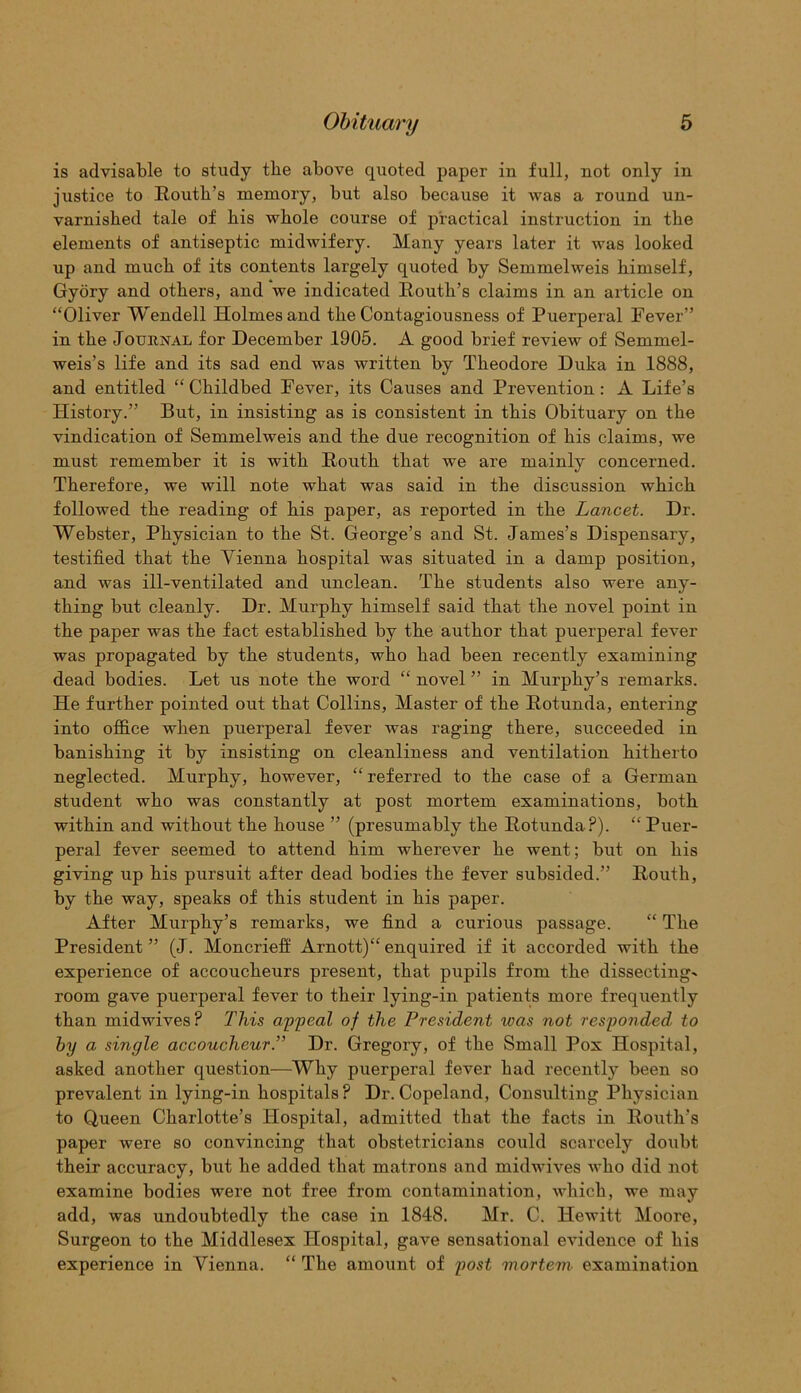 is advisable to study tlie above quoted paper in full, not only in justice to Routh’s memory, but also because it was a round un- varnished tale of his whole course of practical instruction in the elements of antiseptic midwifery. Many years later it was looked up and much of its contents largely quoted by Semmelweis himself, Gyory and others, and we indicated Routh’s claims in an article on “Oliver Wendell Holmes and the Contagiousness of Puerperal Fever” in the Journal for December 1905. A good brief review of Semmel- weis’s life and its sad end was written by Theodore Duka in 1888, and entitled “Childbed Fever, its Causes and Prevention: A Life’s History.” But, in insisting as is consistent in this Obituary on the vindication of Semmelweis and the due recognition of his claims, we must remember it is with Routh that we are mainly concerned. Therefore, we will note what was said in the discussion which followed the reading of his paper, as reported in the Lancet. Dr. Webster, Physician to the St. George’s and St. James’s Dispensary, testified that the Vienna hospital was situated in a damp position, and was ill-ventilated and unclean. The students also were any- thing but cleanly. Dr. Murphy himself said that the novel point in the paper was the fact established by the author that puerperal fever was propagated by the students, who had been recently examining dead bodies. Let us note the word “ novel ” in Murphy’s remarks. He further pointed out that Collins, Master of the Rotunda, entering into office when puerperal fever was raging there, succeeded in banishing it by insisting on cleanliness and ventilation hitherto neglected. Murphy, however, “ referred to the case of a German student who was constantly at post mortem examinations, both within and without the house ” (presumably the Rotunda?). “ Puer- peral fever seemed to attend him wherever he went; but on his giving up his pursuit after dead bodies the fever subsided.” Routh, by the way, speaks of this student in his paper. After Murphy’s remarks, we find a curious passage. “ The President ” (J. Moncrieff Arnott)“ enquired if it accorded with the experience of accoucheurs present, that pupils from the dissecting* room gave puerperal fever to their lying-in patients more frequently than midwives? This appeal of the President was not responded' to by a single accoucheur.” Dr. Gregory, of the Small Pox Hospital, asked another question—Why puerperal fever had recently been so prevalent in lying-in hospitals ? Dr. Copeland, Consulting Physician to Queen Charlotte’s Hospital, admitted that the facts in Routh’s paper were so convincing that obstetricians could scarcely doubt their accuracy, but he added that matrons and midwives who did not examine bodies were not free from contamination, which, we may add, was undoubtedly the case in 1848. Mr. C. Hewitt Moore, Surgeon to the Middlesex Hospital, gave sensational evidence of his experience in Vienna. “ The amount of post mortem examination