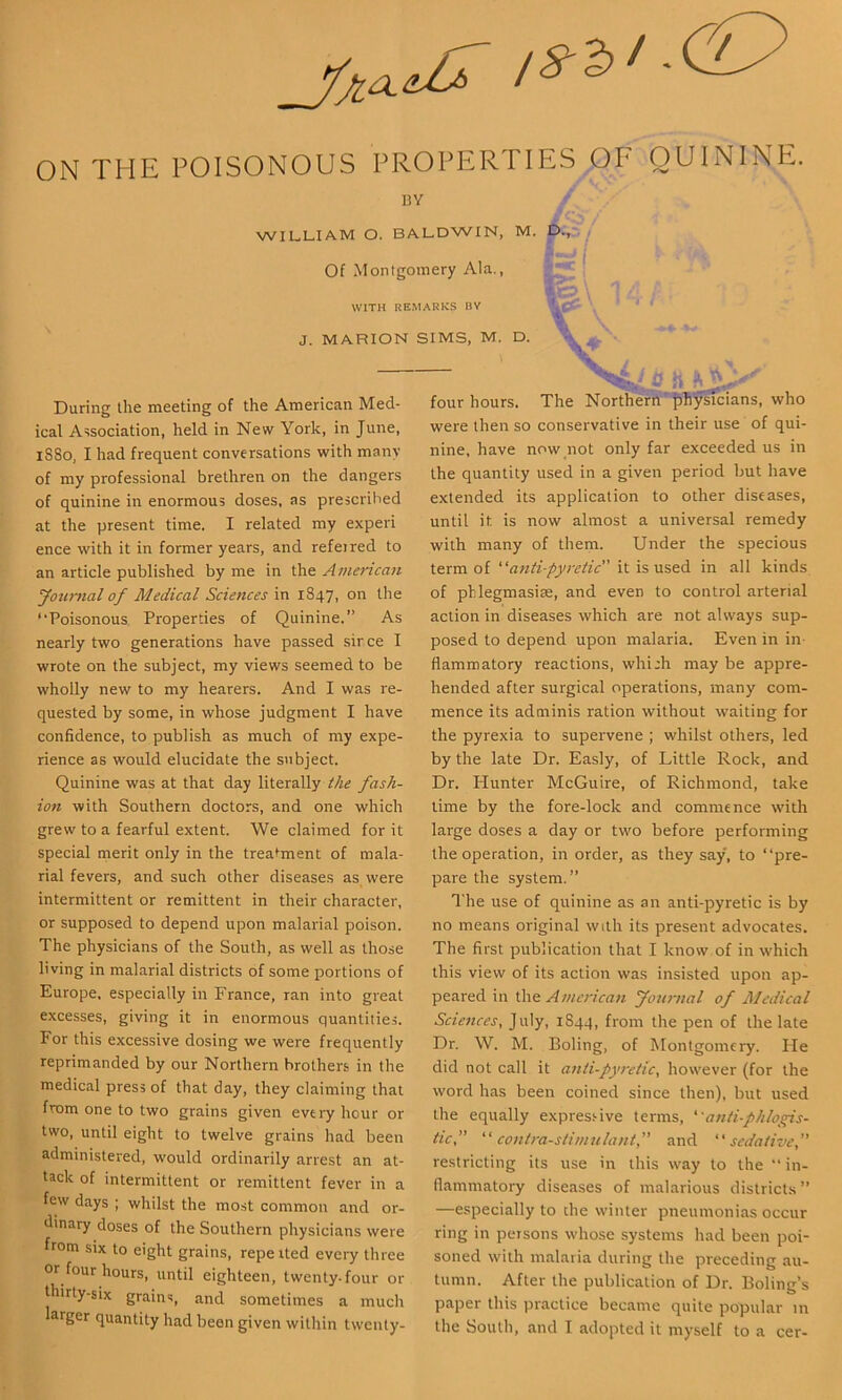 ON THE POISONOUS PROPERTIES OF QUININE. 13 Y WILLIAM O. BALDWIN, M. D.,' Of Montgomery Ala., WITH REMARKS HV J. MARION SIMS, M. D. { w\ ■ \ \ %4.'fi it '' four hours. The Northerii'Physicians, who During the meeting of the American Med- ical Association, held in New York, in June, 1880, I had frequent conversations with many of my professional brethren on the dangers of quinine in enormous doses, as prescribed at the present time. I related my experi ence with it in former years, and refeired to an article published by me in the American youmal of Medical Sciences in 1847, on the “Poisonous. Properties of Quinine.” As nearly two generations have passed sirce I wrote on the subject, my views seemed to be wholly new to my hearers. And I was re- quested by some, in whose judgment I have confidence, to publish as much of my expe- rience as would elucidate the subject. Quinine was at that day literally the fash- ion with Southern doctors, and one which grew to a fearful extent. We claimed for it special merit only in the treaiment of mala- rial fevers, and such other diseases as were intermittent or remittent in their character, or supposed to depend upon malarial poison. The physicians of the South, as well as those living in malarial districts of some portions of Europe, especially in France, ran into great excesses, giving it in enormous quantities. For this excessive dosing we were frequently reprimanded by our Northern brothers in the medical press of that day, they claiming that from one to two grains given every hour or two, until eight to twelve grains had been administered, w’ould ordinarily arrest an at- tack of intermittent or remittent fever in a few days ; whilst the most common and or- dinary doses of the Southern physicians were from six to eight grains, repeited eveiy three or four hours, until eighteen, twenty-four or thirty-six grains, and sometimes a much larger quantity had been given within twenly- were then so conservative in their use of qui- nine, have now not only far exceeded us in the quantity used in a given period but have extended its application to other diseases, until it is now almost a universal remedy with many of them. Under the specious term of '’‘anti-pyretic it is used in all kinds of pblegmasim, and even to control arterial action in diseases which are not always sup- posed to depend upon malaria. Even in in- flammatory reactions, whi:h may be appre- hended after surgical operations, many com- mence its adminis ration without waiting for the pyrexia to supervene ; whilst others, led by the late Dr. Easly, of Little Rock, and Dr. Hunter McGuire, of Richmond, take time by the fore-lock and commence with large doses a day or two before performing the operation, in order, as they say, to “pre- pare the system.” The use of quinine as an anti-pyretic is by no means original with its present advocates. The first publication that I know of in which this view of its action was insisted upon ap- peared in \he American Journal of Medical Sciences, July, 1S44, from the pen of the late Dr. W. M. Boling, of Montgomery. He did not call it anti-pyretic, however (for the word has been coined since then), but used the equally expressive terms, ‘'anti-phlogis- tic, “contra-stimulant, and “sedative, restricting its use in this way to the “ in- flammatory diseases of malarious districts” —especially to die winter pneumonias occur ring in persons whose systems had been poi- soned with malaria during the preceding au- tumn. After the publication of Dr. Boling’s paper this practice became quite popular in