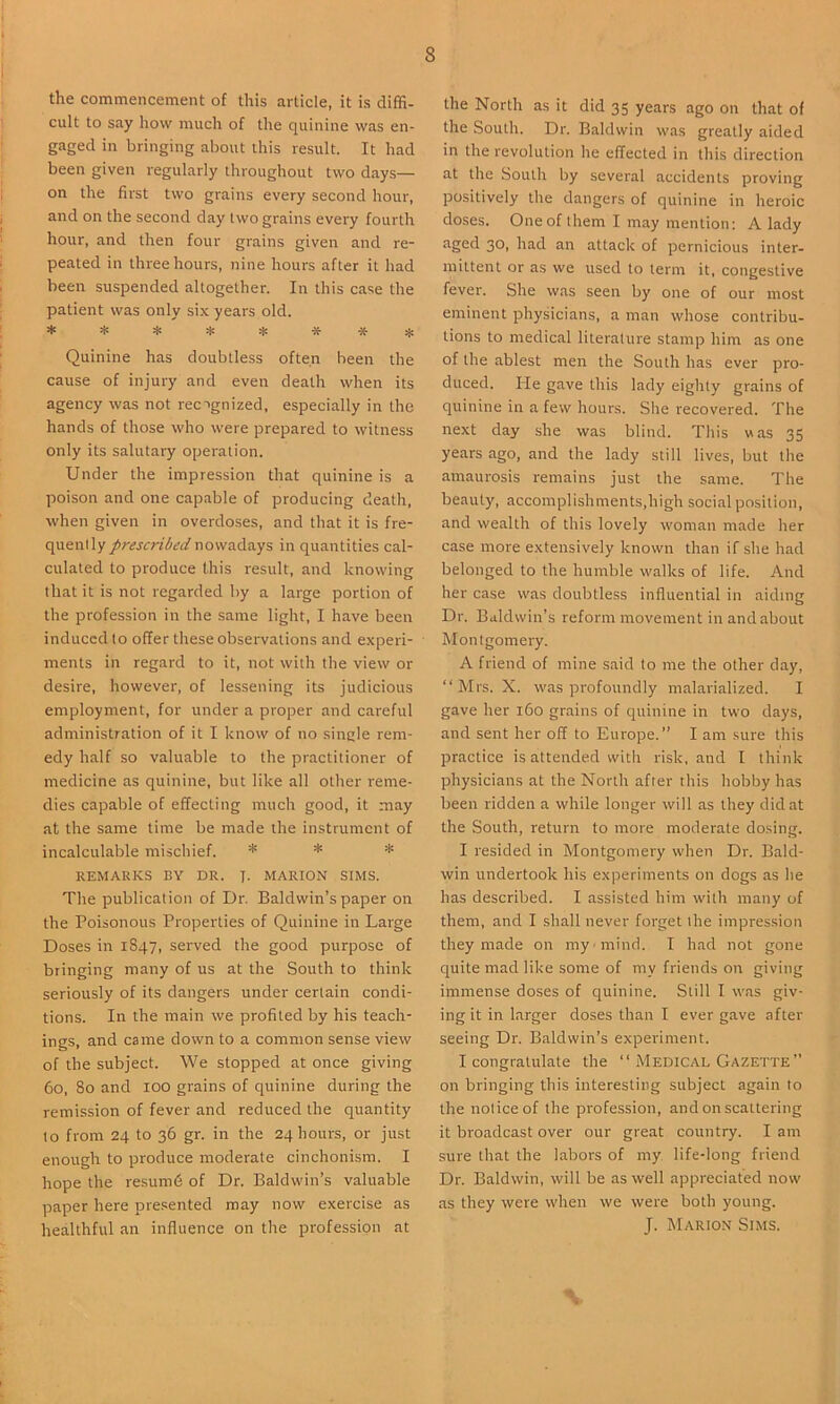 the commencement of this article, it is diffi- cult to say how much of the quinine was en- gaged in bringing about ihis result. It had been given regularly throughout two days— on the first two grains every second hour, and on the second day two grains every fourth hour, and then four grains given and re- peated in three hours, nine hours after it had been suspended altogether. In this case the patient was only six years old. Quinine has doubtless often been the cause of injury and even death when its agency was not recagnized, especially in the hands of those who were prepared to witness only its salutary operation. Under the impression that quinine is a poison and one capable of producing death, when given in overdoses, and that it is fre- quently prescribed nowadays in quantities cal- culated to produce this result, and knowing that it is not regarded by a large portion of the profession in the same light, I have been induced to offer these observations and experi- ments in regard to it, not with the view or desire, however, of lessening its judicious employment, for under a proper and careful administration of it I know of no single rem- edy half so valuable to the practitioner of medicine as quinine, but like all other reme- dies capable of effecting much good, it may at the same time be made the instrument of incalculable mischief. * * REMARKS BY DR. J. MARION SIMS. The publication of Dr. Baldwin’s paper on the Poisonous Properties of Quinine in Large Doses in 1S47, served the good purpose of bringing many of us at the South to think seriously of its dangers under certain condi- tions. In the main we profited by his teach- ings, and came down to a common sense view of the subject. We stopped at once giving 60, 80 and 100 grains of quinine during the remission of fever and reduced the quantity to from 24 to 36 gr. in the 24 hours, or just enough to produce moderate cinchonism. I hope the resumd of Dr. Baldwin’s valuable paper here presented may now exercise as healthful an influence on the profession at the North as it did 35 years ago on that of the South. Dr. Baldwin was greatly aided in the revolution he effected in this direction at the South by several accidents proving positively the dangers of quinine in heroic doses. One of them I may mention: A lady aged 30, had an attack of pernicious inter- mittent or as we used to term it, congestive fever. She was seen by one of our most eminent physicians, a man whose contribu- tions to medical literature stamp him as one of the ablest men the South has ever pro- duced. He gave this lady eighty grains of quinine in a few hours. She recovered. The next day she was blind. This was 35 years ago, and the lady still lives, but the amaurosis remains just the same. The beauty, accomplishments,high social position, and wealth of this lovely woman made her case more extensively known than if she had belonged to the humble walks of life. And her case was doubtless influential in aiding Dr. Baldwin’s reform movement in and about Montgomery. A friend of mine said to me the other day, “Mrs. X. was profoundly malarialized. I gave her 160 grains of quinine in two days, and sent her off to Europe.” I am sure this practice is attended with risk, and I think physicians at the North after this hobby has been ridden a while longer will as they did at the South, return to more moderate dosing. I resided in Montgomery when Dr. Bald- win undertook his experiments on dogs as he has described. I assisted him with many of them, and I shall never forget the impression they made on my mind. I had not gone quite mad like some of my friends on giving immense doses of quinine. Still I was giv- ing it in larger doses than I ever gave after seeing Dr. Baldwin’s experiment. I congratulate the “ Medical Gazette” on bringing this interesting subject again to the notice of the profession, and on scattering it broadcast over our great country. I am sure that the labors of my life-long friend Dr. Baldwin, will be as well appreciated now as they were when we were both young. J. Marion Sims.
