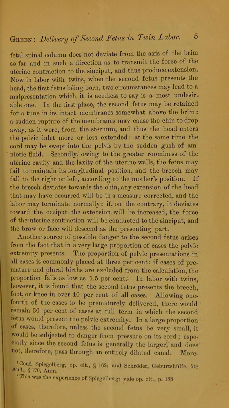 fetal spinal column does not deviate from the axis of the brim so far and in such a direction as to transmit the force of the uterine contraction to the sinciput, and thus produce extension. Now in labor with twins, when the second fetus presents the head, the first fetus being born, two circumstances may lead to a malpresentation which it is needless to say is a most undesir- able one. In the first place, the second fetus may be retained for a time in its intact membranes somewhat above the brim : a sudden rupture of the membranes may cause the chin to drop away, as it were, from the sternum, and thus the head enters the pelvic inlet more or less extended: at the same time the cord may be swept into the pelvis by the sudden gush of am- ' niotic fluid. Secondly, owing to the greater roominess of the uterine cavity and the laxity of the uterine walls, the fetus may fail to maintain its longitudinal position, and the breech may fall to the right or left, according to the mother’s position. If the breech deviates towards the chin, any extension of the head that may have occurred will be in a measure corrected, and the labor may terminate normally: if, on the contrary, it deviates toward the occiput, the extension will be increased, the force of the uterine contraction will be conducted to the sinciput, and the brow or face will descend as the presenting part. Another source of possible danger to the second fetus arises from the fact that in a very large proportion of cases the pelvic extremity presents. The proportion of pelvic pi’esentations in all cases is commonly placed at three per cent: if cases of pre- mature and plural births are excluded from the calculation, the proportion falls as low as 1.5 per cent.* In labor with twins, however, it is found that the second fetus presents the breech, foot, or knee in over 40 per cent of all cases. Allowing one- fourth of the cases to be prematurely delivered, there would remain 30 per cent ot cases at full term in which the second fetus would present the pelvic extremity. In a large proportion of cases, therefore, unless the second fetus bo very small, it would be subjected to danger from pressure on its cord ; espe- cially since the second fetus is generally the larger^ and does not, therefore, pass through an entirely dilated canal. More- 'Conf. Spiegelberg, op. cit., § 102; and Schroder, Geburtshulfe, 5te Aufl., § 170, Anra. 3 This was the experience of Spiegelberg; vide op. cit., p. 188