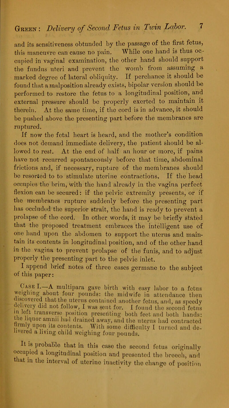 and its sensitiveness obtunded by the passage of the first fetus, this rnanenvrc ean cause no pain. While one hand is thus oc- cupied in vaginal examination, the other hand should support the fundus uteri and prevent the womb from assuming a marked degree of lateral obliquity. If perchance it should be found that a malposition alread y exists, bipolar version should be performed to restore the fetus to a longitudinal position, and external pressure should be properly exerted to maintain it therein. At the same time, if the cord is in advance, it should be pushed above the presenting part before the membranes are ruptured. If now the fetal heart is heard, and the mother’s condition does not demand immediate delivery, the patient should be al- lowed to rest. At the end of half an hour or more, if pains have not recurred spontaneously before that time, abdominal frictions and, if necessary, rupture of the membranes should be resorted to to stimulate uterine contractions. If the head occupies the brim, with the hand already in the vagina perfect flexion can be secured: if the pelvic extremity presents, or if the membranes rupture suddenly before the presenting part has occluded the superior strait, the hand is ready to prevent a prolapse of the cord. In other words, it may be briefly stated that the proposed treatment embraces the intelligent use of one hand upon the abdomen to support the uterus and main- tain its contents in longitudinal position, and of the other hand in the vagina to prevent prolapse of the funis, and to adjust properly the presenting part to the pelvic inlet. I append brief notes of three cases germane to the subject ot this paper: Case I. A multipara gave birth with easy labor to a fetus weighing about four pounds: the midwife in attendance then discovered that the uterus contained another fetus, and, as speedy delivery did not follow, I was sent for. I found the second fetus in left transverse position presenting both feet and both hands: ie liquor amnu had drained away, and the uterus had contracted irmly upon its contents. With some difficulty I turned and de- livered a living child weighing four pounds. It is probable that in this case the second fetus originally occupied a longitudinal position and presented the breech, and tut in the interval of uterine inactivity the change of position