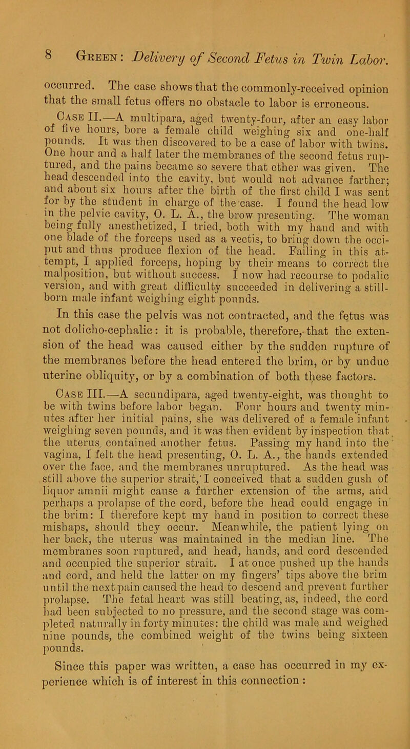 occmred. The ease shows that the commonly-received opinion that the small fetus offers no obstacle to labor is erroneous. Case II.—A multipara, aged twenty-four, after an easy labor of five hours, bore a female child weighing six and one-half pounds. It was then discovered to be a case of labor with twins. One hour and a half later the membranes of the second fetus rup- tured, and the pains became so severe that ether was given. The head descended into the cavity, but would not advance farther; and about six hours after the birth of the first child I was sent for by the student in charge of the case. I found the head low in the pelvic cavity, 0. L. A., the brow presenting. The woman being fully anesthetized, I tried, both with my hand and with one blade of the forceps used as a vectis, to bring down the occi- put and thus produce flexion of the head. Failing in this at- tempt, I applied forceps, hoping by their means to correct the malposition, but without success, i now had recourse to podalic version, and with great difficulty succeeded in delivering a still- born male infant weighing eight pounds. In this case the pelvis was not contracted, and the fetus was not dolicho-cephalic: it is probable, therefore, that the exten- sion of the head was caused either by the sudden rupture of the membranes before the head entered the brim, or by undue uterine oblicpiity, or by a combination of both these factors. Case III.—A secundipara, aged twenty-eight, was thought to be with twins before labor began. Fonr hours and twenty min- utes after her initial pains, she was delivered of a female infant weighing seven pounds, and it was then evident by inspection that the uterus contained another fetus. Passing my hand into the vagina, I felt the head presenting, 0. L. A., the hands extended over the face, and the membranes unruptured. As the head was still above the superior strait,'I conceived that a sudden gusli of liquor amnii might cause a further extension of rhe arms, and perhaps a prolapse of the cord, before the head could engage in the brim: I therefore kept my hand in position to correct these mishaps, should they occur. Meanwhile, the patient lying on her back, the uterus was maintained in the median line. The membranes soon ruptured, and head, hands, and cord descended and occupied the superior strait. I at once pushed up the hands and cord, and held the latter on my fingers’ tips above the brim until the next pain caused the head to descend and prevent further prolapse. The fetal heart was still beating, as, indeed, the cord had been subjected to no pressure, and the second stage was com- pleted naturally in forty minutes: the child was male and weighed nine pounds, the combined weight of the twins being sixteen pounds. Since this paper was written, a case has occurred in my ex- perience which is of interest in this connection :