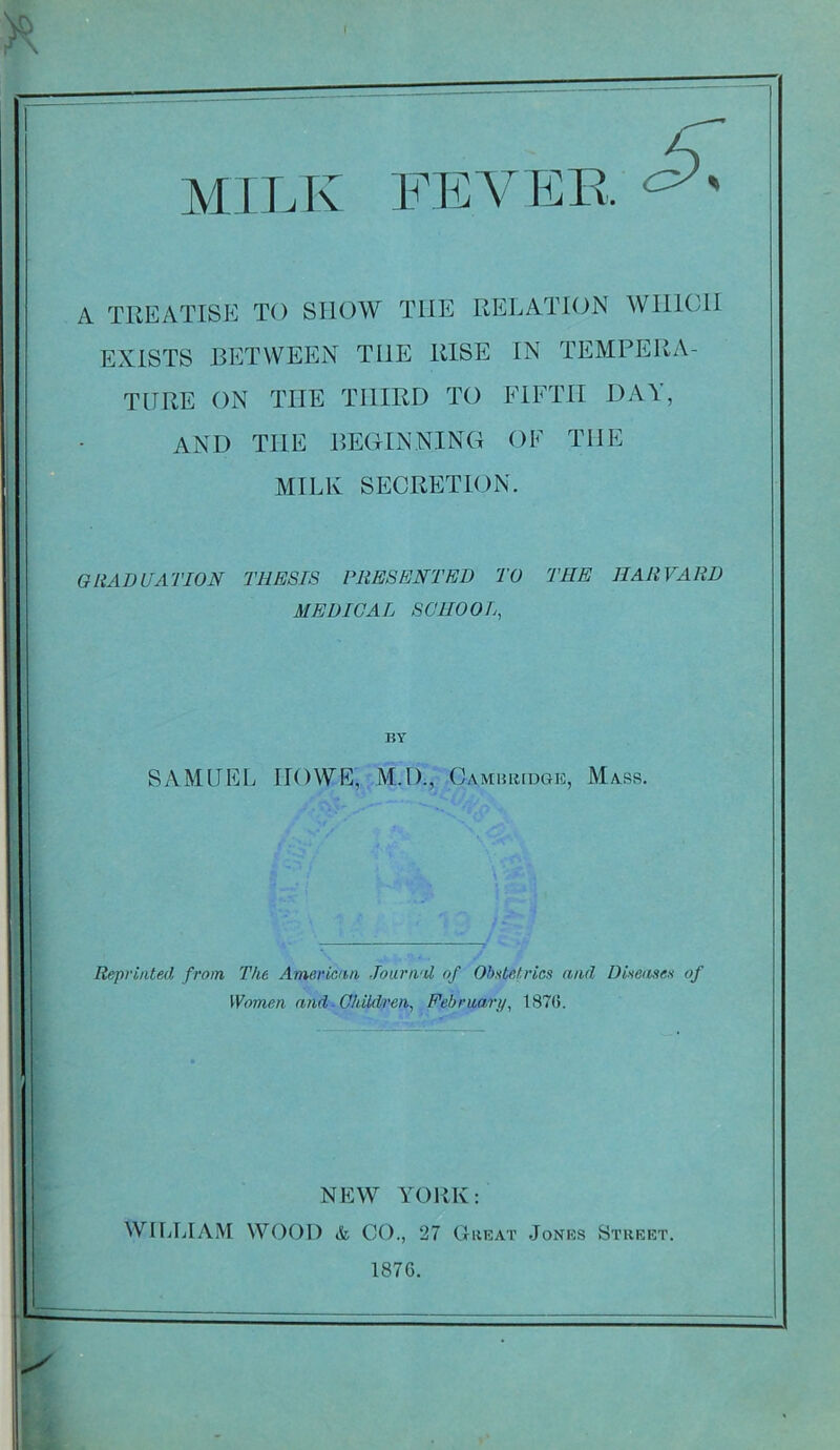 MILK FEVER. A TREATISE TO SHOW THE RELATION WHICH EXISTS BETWEEN THE RISE IN TEMPERA- TURE ON THE THIRD TO FIFTH DAY, AND THE BEGINNING OF THE MILK SECRETION. GRADUATION THESIS PRESENTED TO THE HARVARD MEDICAL SCHOOL, BY SAMUEL IIOWE, M.D., Cambridge, Mass. Reprinted from The American Journal of Obstetrics and Diseases of Women and ■ Children, February, 1870. NEW YORK: WILLIAM WOOD & CO., 27 Great Jones Street. 1876.