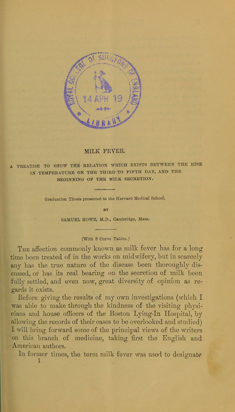 A TREATISE TO SHOW THE RELATION WHICH EXISTS BETWEEN THE RISE IN TEMPERATURE ON THE THIRD TO FIFTH DAY, AND THE BEGINNING OF THE MILK SECRETION. Graduation TheaiB presented to the Harvard Medical School, nv SAMUEL HOWE, M.D., Cambridge, Mass. (With 8 Curve Tables.) The affection commonly known as milk fever has for a long time been treated of in the works on midwifery, but in scarcely any has the true nature of the disease been thoroughly dis- cussed, of has its real bearing on the secretion of milk been fully settled, and even now, great diversity of opinion as re- gards it exists. Before giving the results of my own investigations (which I was able to make through the kindness of the visiting physi- cians and house officers of the Boston Lying-In Hospital, by allowing the records of their cases to be overlooked and studied) I will bring forward some of the principal views of the writers on this branch of medicine, taking first the English and American authors. In former times, the term milk fever was used to designate
