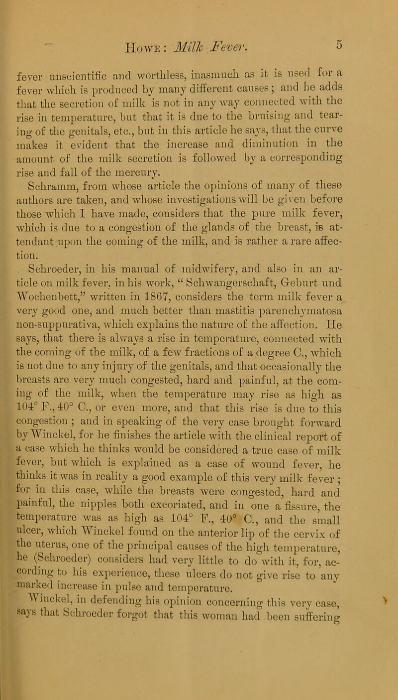 fever unscientific and worthless, inasmuch as it is used for a fever which is produced by many different causes; and he adds that the secretion of milk is not in anyway connected with the rise in temperature, but that it is due to the bruising and tear- ing of the genitals, etc., but in this article he says, that the curve makes it evident that the increase and diminution in the amount of the milk secretion is followed by a corresponding rise and fall of the mercury. Schramm, from whose article the opinions of many of these authors are taken, and whose investigations will be given before those which I have made, considers that the pure milk fever, which is due to a congestion of the glands of the breast, is at- tendant upon the coming of the milk, and is rather a rare affec- tion. Schroeder, in his manual of midwifery, and also in an ar- ticle on milk fever, in his work, “ Scliwangerschaft, Gfeburt und Woclienbett,” written in 1867, considers the term milk fever a very good one, and much better than mastitis parenchymatosa non-suppurativa, which explains the nature of the affection. lie says, that there is always a rise in temperature, connected with the coming of the milk, of a few fractions of a degree C., which is not due to any injury of the genitals, and that occasionally the breasts are very much congested, hard and painful, at the com- ing of the milk, when the temperature may rise as high as 101° F., 40o C., or even more, and that this rise is due to this congestion ; and in speaking of the very case brought forward by Winckel, for he finishes the article with the clinical report of a case which he thinks would be considered a true case of milk fever, but which is explained as a case of wound fever, he thinks it was in reality a good example of this very milk fever ; for in this case, while the breasts were congested, hard and painful, the nipples both excoriated, and in one a fissure, the temperature was as high as 104° F., 40° C., and the small ulcer, which Winckel found on the anterior lip of the cervix of the uterus, one of the principal causes of the high temperature, he (Schroeder) considers had very little to do with it, for, ac- coiding to his experience, these ulcers do not give rise to any marked increase in pulse and temperature. inckel, in defending his opinion concerning this very case, sajs that Schroeder forgot that this woman had been suffering to