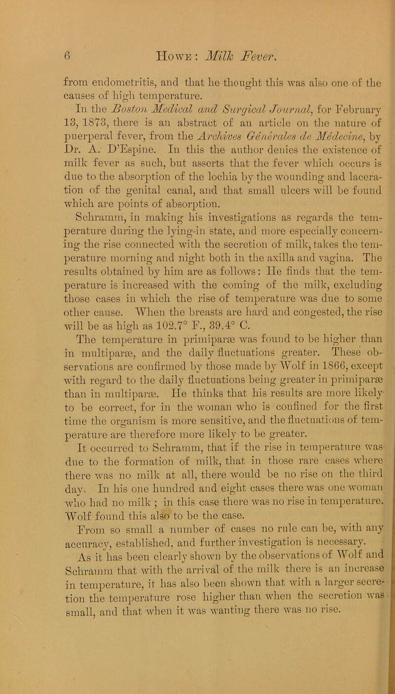 from endometritis, and that he thought this was also one of tlie causes of high temperature. In the Boston Medical and Surgical Journal, for February 13, 1873, there is an abstract of an article on the nature of puerperal fever, from the Archives Generates de Medecine, by Dr. A. D’Espine. In this the author denies the existence of milk fever as such, but asserts that the fever which occurs is due to the absorption of the lochia by the wounding and lacera- tion of the genital canal, and that small ulcers will be found which are points of absorption. Schramm, in making his investigations as regards the tem- perature during the lying-in state, and more especially concern- ing the rise connected with the secretion of milk, takes the tem- perature morning and night both in the axilla and vagina. The results obtained by him are as follows: lie finds that the tem- perature is increased with the coming of the milk, excluding those cases in which the rise of temperature was due to some other cause. When the breasts are hard and congested, the rise will be as high as 102.7° F., 39.4° C. The temperature in primiparaa was found to be higher than in multiparse, and the daily fluctuations greater. These ob- servations are confirmed by those made by Wolf in 1866, except with regard to the daily fluctuations being greater in primiparse than in multiparse. lie thinks that his results are more likely to be correct, for in the woman who is confined for the first time the organism is more sensitive, and the fluctuations of tem- perature are therefore more likely to be greater. It occurred to Schramm, that if the rise in temperature was due to the formation of milk, that in those rare cases where there was no milk at all, there would be no rise on the third day. In his one hundred and eight cases there was one woman who had no milk ; in this case there was no rise in temperature. Wolf found this also to be the case. From so small a number of cases no rule can be, with any accuracy, established, and further investigation is necessary. As it has been clearly shown by the observations of Wolf and Schramm that with the arrival of the milk there is an increase in temperature, it has also been shown that with a larger secre- tion the temperature rose higher than when the secretion was small, and that when it was wanting there was no rise.