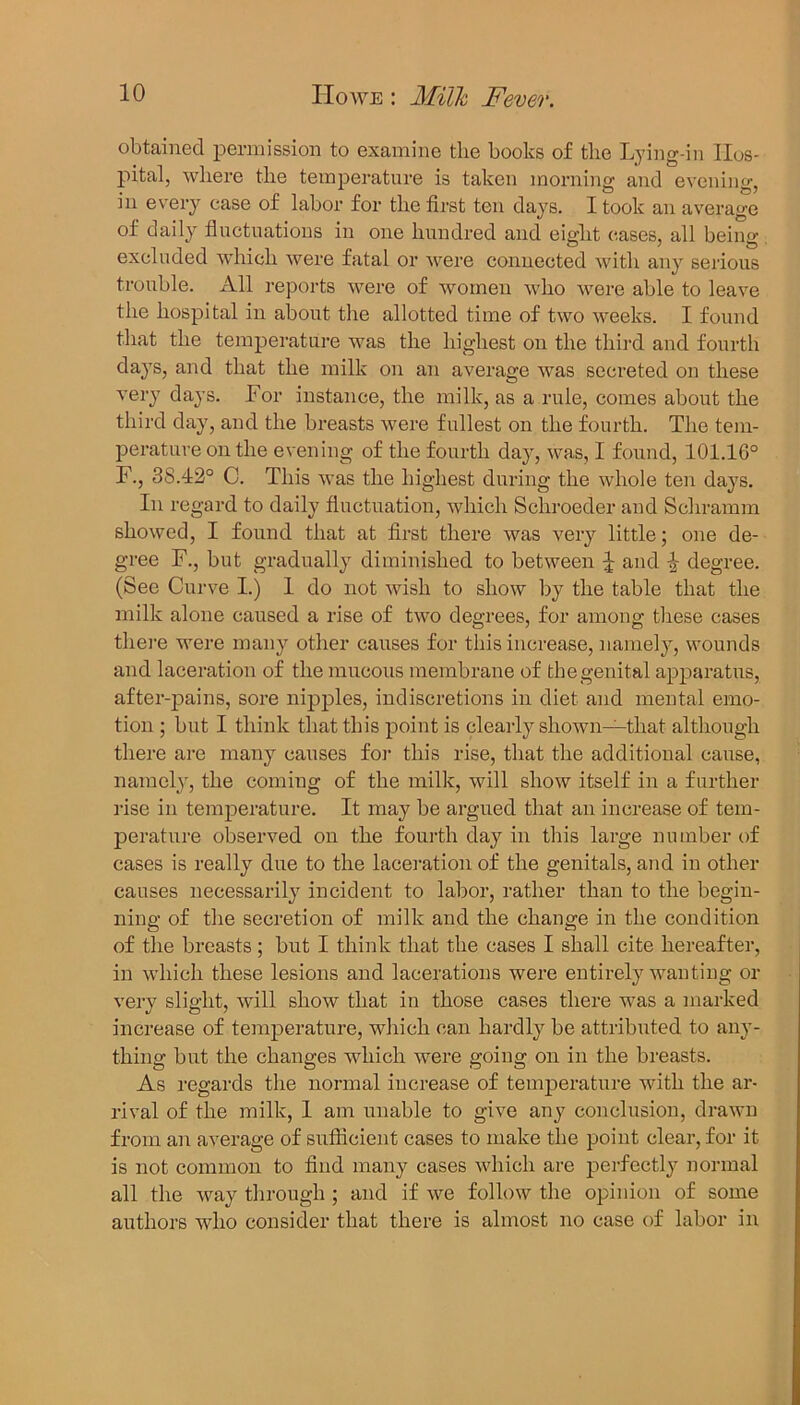 obtained permission to examine tlie books of the Lying-in Hos- pital, where the temperature is taken morning and evening, in every case of labor for the first ten days. I took an average of daily fluctuations in one hundred and eight eases, all being- excluded which were fatal or were connected with any serious trouble. All reports were of women who were able to leave the hospital in about the allotted time of two weeks. I found that the temperature was the highest on the third and fourth days, and that the milk on an average was secreted on these very days. Lor instance, the milk, as a rule, comes about the third day, and the breasts were fullest on the fourth. The tem- perature on the evening of the fourth day, was, I found, 101.16° F., 38.42° C. This was the highest during the whole ten days. In regard to daily fluctuation, which Schroeder and Schramm showed, I found that at first there was very little; one de- gree F., but gradually diminished to between J and 4 degree. (See Curve I.) 1 do not wish to show by the table that the milk alone caused a rise of two degrees, for among these cases there were many other causes for this increase, namely, wounds and laceration of the mucous membrane of the genital apparatus, after-pains, sore nipples, indiscretions in diet and mental emo- tion ; but I think that this point is clearly shown—that although there are many causes for this rise, that the additional cause, namely, the coming of the milk, will show itself in a further rise in temperature. It may be argued that an increase of tem- perature observed on the fourth day in this large number of cases is really due to the laceration of the genitals, and in other causes necessarily incident to labor, rather than to the begin- ning of the secretion of milk and the change in the condition of the breasts; but I think that the cases I shall cite hereafter, in which these lesions and lacerations were entirely wanting or very slight, will show that in those cases there was a marked increase of temperature, which can hardly be attributed to any- thing but the changes which were going on in the breasts. As regards the normal increase of temperature with the ar- rival of the milk, 1 am unable to give any conclusion, drawn from an average of sufficient cases to make the point clear, for it is not common to find many cases which are perfectly normal all the way through ; and if we follow the opinion of some authors who consider that there is almost no case of labor in