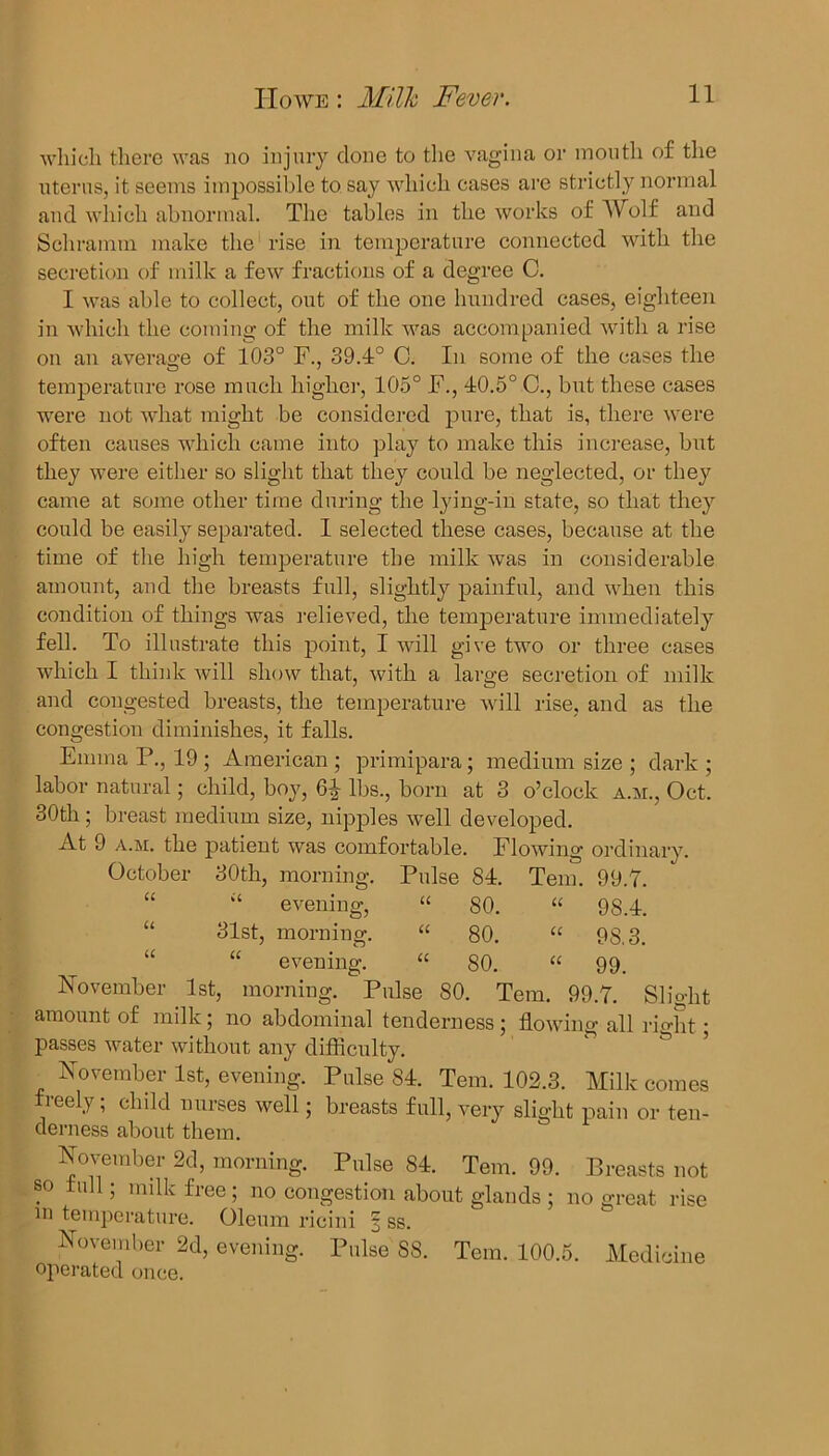 which there was no injury clone to the vagina or mouth of the uterus, it seems impossible to say which cases are strictly normal and which abnormal. The tables in the works of Wolf and Schramm make the rise in temperature connected with the secretion of milk a few fractions of a degree C. I was able to collect, out of the one hundred cases, eighteen in which the coming of the milk was accompanied with a rise on an average of 103° F., 39.4° C. In some of the cases tlxe temperature rose much higher, 105° F., 40.5° C., but these cases were not what might be considered pure, that is, there were often causes which came into play to make this increase, but they were either so slight that they could be neglected, or they came at some other time during the lying-in state, so that they could be easily separated. I selected these cases, because at the time of the high temperature the milk was in considerable amount, and the breasts full, slightly painful, and when this condition of things was relieved, the temperature immediately fell. To illustrate this point, I will give two or three cases which I think will show that, with a large secretion of milk and congested breasts, the temperature will rise, and as the congestion diminishes, it falls. Emma P., 19 ; American ; primipara; medium size ; dark ; labor natural; child, boy, lbs., born at 3 o’clock a.m., Oct. 30tli; breast medium size, nipples well developed. At 9 a.m. the patient was comfortable. Flowing ordinary. October 30th, morning. Pulse 84. Tem. 99.7. U “ evening, U 80. a 98.4. u 31st, morning. U 80. u 9S.3. u “ evening. 0 u 80. u 99. November 1st, morning. Pulse 80. Tern. 99.7. Slight amount of milk ; no abdominal tenderness ; flowing all right; passes water without any difficulty. November 1st, evening. Pulse 84. Tern. 102.3. Milk comes freely; chdd nurses well; breasts full, very slight pain or ten- derness about them. November 2d, morning. Pulse 84. Tern. 99. Breasts not so full; milk free ; no congestion about glands ; no great rise m temperature. Oleum ricini 3 ss. November 2d, evening. Pulse 88. Tem. 100.5. Medicine operated once.