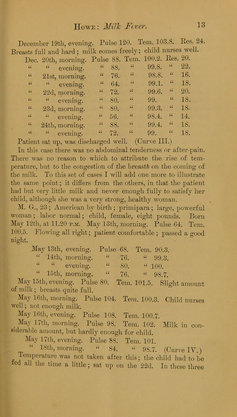 December 19th, evening. Pulse 120. Tem. 103.8. Res. 24. Breasts full and hard; milk comes freely; child nurses well. Dec. 20th, morning. Pulse 88. Tem. 100.2. Res. 20. “ evening. 21st, morning. “ evening. 22d, morning. “ evening. 23 d, morning. u evening. 24th, morning. “ evening. 55. 76. 64. 72. 80. SO. 56. 88. 72. 99.8. 98.8. 99.1. 99.6. 99. 99.3. 98.4. 99.4. 99. 22. 16. 18. 20. 18. 18. 14. 15. 18. Patient sat up, was discharged well. (Curve III.) In this case there was no abdominal tenderness or after-pain. There was no reason to which to attribute the rise of tem- perature, hut to the congestion of the breasts on the coming of the milk. To this set of cases I will add one more to illustrate the same point; it differs from the others, in that the patient had hut very little milk and never enough fully to satisfy her child, although she was a very strong, healthy woman. M. G., 23 ; American by birth ; primipara; large, powerful woman; labor normal; child, female, eight pounds. Born May 12th, at 11.20 p.m. May 13th, morning. Pulse 64. Tem. 100.5. Flowing all right; patient comfortable ; passed a good night. May 13th, evening. Pulse 68. Tem. 90.3. “ 14th, morning. “ 76. “ 99.3. “ “ evening. “ 80. “ 100. “ 15th, morning. “ 76. “ 98.7. May 15th, evening. Pulse 80. Tem. 101.5. Slight amount of milk; breasts quite full. May 16th, morning. Pulse 104. Tem. 100.3. Child nurses well; not enough milk. May 16th, evening. Pulse 108. Tem. 100.7. . MaJ 17tlb morning. Pulse 98. Tem. 102. Milk in con- siderable amount, but hardly enough for child. May 17th, evening. Pulse 88. Tem. 101. 18th, morning. « 84. “ 98.7. (Curve IV.) Temperature was not taken after this; the child had to be led all the time a little; sat up on the 22d. In these three