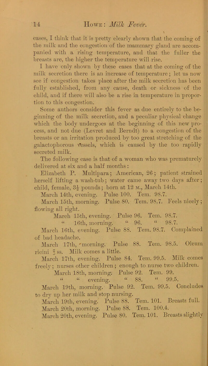 cases, I think that it is pretty clearly shown that the coming of the milk and the congestion of the mammary gland are accom- panied with a rising temperature, and that the fuller the breasts are, the higher the temperature will rise. I have only shown by these cases that at the coming of the milk secretion there is an increase of temperature; let us now see if congestion takes place after the milk secretion has been full} established, from any cause, death or sickness of the child, and if there will also be a rise in temperature in propor- tion to this congestion. Some authors consider this fever as due entirely to the be- ginning of the milk secretion, and a peculiar physical change which the body undergoes at the beginning of this new pro- cess, and not due (Levret and Berndt) to a congestion of the breasts or an irritation produced by too great stretching of the galactophorous Vessels, which is caused by the too rapidly secreted milk. The following case is that of a woman who was prematurely delivered at six and a half months : Elizabeth P. Multipara; American, 26 ; patient strained herself lifting a wash-tub; water came away two days after; child, female, 34 pounds; born at 12 m., March 14th. March 14th, evening. Pulse 100. Tern. 98.7. March 15th, morning. Pulse 80. Tern. 98.7. Feels nicely; flowing all right. March 15th, evening. Pulse 96. Tern. 98.7. “ 16th, morning. “ 96. “ 98.7. March 16th, evening. Pulse 88. Tern. 98.7. Complained of bad headache. March 17th, 'morning. Pulse 88. Tern. 98.5. Oleum rieini 3 ss. Milk comes a little. March 17th, evening. Pulse 84. Tern. 99.5. Milk comes freely ; nurses other children ; enough to nurse two children. March 18th, morning. Pulse 92. Tem. 99. “ “ evening. “ 88. “ 99.5. March 19th, morning. Pulse 92. Tem. 99.5. Concludes to dry up her milk and stop nursing. March 19th, evening. Pulse 88. Tem. 101. Breasts full. March 20th, morning. Pulse 88. Tem. 100.4. March 20th, evening. Pulse 80. Tem. 101. Breasts slightly