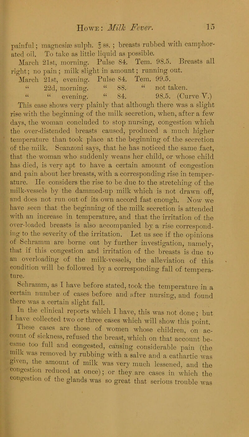 painful; magnesite sulph. % ss. ; breasts rubbed with camphor- ated oil. To take as little liquid as possible. March 21st., morning. Pulse 84. Tem. 98.5. Breasts all right; no pain; milk slight in amount; running out. March 21st, evening. Pulse 84. Tem. 99.5. “ 22d, morning. “ 88. “ not taken. “ ££ evening. ££ 84. 98.5. (Curve V.) This case shows very plainly that although there was a slight rise with the beginning of the milk secretion, when, after a few days, the woman concluded to stop nursing, congestion which the over-distended breasts caused, produced a much higher temperature than took place at the beginning of the secretion of the milk. Scanzoni says, that he has noticed the same fact, that the woman who suddenly weans her child, or whose child has died, is very apt to have a certain amount of congestion and pain about her breasts, with a corresponding rise in temper- ature. lie considers the rise to be due to the stretching of the milk-vessels by the dammed-up milk which is not drawn off, and does not run out of its own accord fast enough. Now we have seen that the beginning of the milk secretion is attended with an increase in temperature, and that the irritation of the over-loaded breasts is also accompanied by a rise correspond- ing to the severity of the irritation. Let us see if the opinions of Schramm are borne out by further investigation, namely, that if this congestion and irritation of the breasts is due to an overloading of the milk-vessels, the alleviation of this condition will be followed by a corresponding fall of tempera- ture. Schramm, as I have before stated, took the temperature in a certain number of cases before and after nursing, and found there was a certain slight fall. In the clinical reports which I have, this was not done; but I have collected two or three cases which will show this point. Ihese cases are those of women whose children, on ac- count of sickness, refused the breast, which on that account be- came too full and congested, causing considerable pain (the milk was removed by rubbing with a salve and a cathartic was given, the amount of milk was very much lessened, and the congestion reduced at once); or they are cases in which the congestion of the glands was so great that serious trouble was