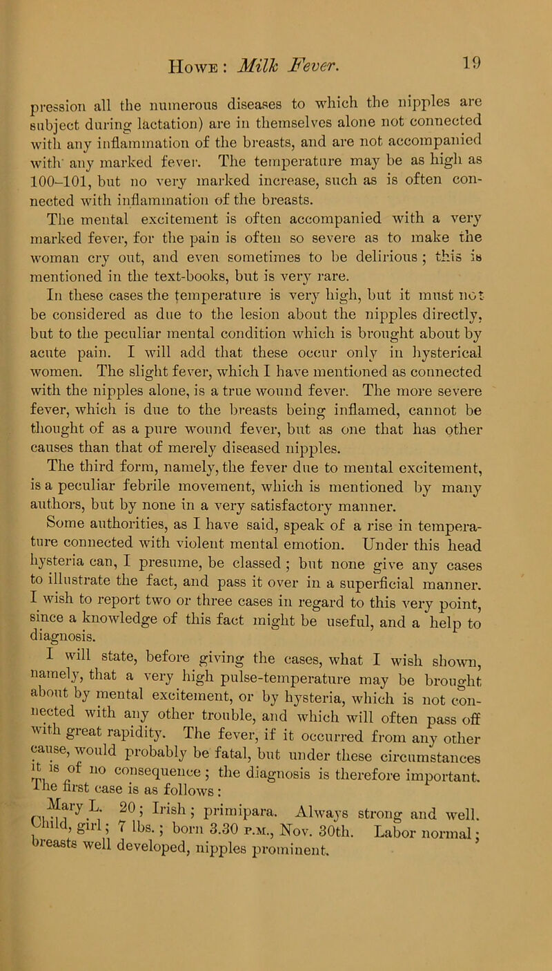 pression all the numerous diseases to which the nipples are subject during lactation) are in themselves alone not connected with any inflammation of the breasts, and are not accompanied with' any marked fever. The temperature may be as high as 100-101, but no very marked increase, such as is often con- nected with inflammation of the breasts. The mental excitement is often accompanied with a very marked fever, for the pain is often so severe as to make the woman cry out, and even sometimes to be delirious ; this is mentioned in the text-books, but is very rare. In these cases the temperature is very high, but it must not be considered as due to the lesion about the nipples directly, but to the peculiar mental condition which is brought about by acute pain. I will add that these occur only in hysterical women. The slight fever, which I have mentioned as connected with the nipples alone, is a true wound fever. The more severe fever, which is due to the breasts being inflamed, cannot be thought of as a pure wound fever, but as one that has other causes than that of merely diseased nipples. The third form, namely, the fever due to mental excitement, is a peculiar febrile movement, which is mentioned by many authors, but by none in a very satisfactory manner. Some authorities, as I have said, speak of a rise in tempera- ture connected with violent mental emotion. Under this head hysteria can, I presume, be classed ; but none give any cases to illustrate the fact, and pass it over in a superficial manner. I wish to report two or three cases in regard to this very point, since a knowledge of this fact might be useful, and a help to diagnosis. I will state, before giving the cases, what I wish shown, namely, that a very high pulse-temperature may be brought about by mental excitement, or by hysteria, which is not con- nected with any other trouble, and which will often pass off with great rapidity. The fever, if it occurred from any other cause, would probably be fatal, but under these circumstances it is of no consequence; the diagnosis is therefore important, tne first case is as follows: Mary L. 20; Irish; primipara. Always strong and well. old, girl; 7 lbs.; born 3.30 p.m., Nov. 30th. Labor normal; breasts well developed, nipples prominent.