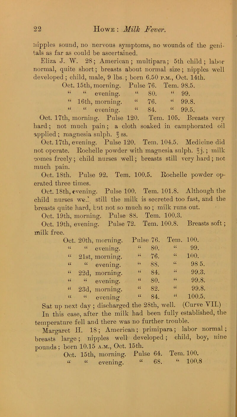 nipples sound, no nervous symptoms, no wounds of the geni- tals as far as could be ascertained. Eliza J. W. 28; American; multipara; 5 th child; labor normal, quite short; breasts about normal size; nipples well developed ; child, male, 9 lbs.; born 6.50 p.m., Oct. 14th. Oct. 15th, morning. Pulse 76. Tern. 98.5. “ “ evening. “ 80. “ 99. “ 16th, morning. “ 76. u 99.8. “ “ evening. “ 84. “ 99.5. Oct. 17th, morning. Pulse 120. Tem. 105. Breasts very hard ; not much pain ; a cloth soaked in camphorated oil applied ; magnesia sulph. § ss. Oct. 17th, evening. Pulse 120. Tem. 104.5. Medicine did not operate. Rochelle powder with magnesia sulph. 5 j.; milk comes freely; child nurses well; breasts still very hard; not much pain. Oct. 18th. Pulse 92. Tem. 100.5. Rochelle powder op- erated three times. Oct. 18th, evening. Pulse 100. Tem. 101.8. Although the child nurses weP still the milk is secreted too fast, and the breasts quite hard, but not so much so ; milk runs out. Oct. 19th, morning. Pulse 88. Tem. 100.3. Oct. 19th, evening. Pulse 72. Tem. 100.8. Breasts soft; milk free. Oct. 20th, morning. Pulse 76. Tem. 100. U U evening. u 80. U 99. u 21st, morning. u 76. U 100. u U evening. u 8S. u 98 5. u 22d, morning. u 84. u 99.3. u U evening. u 80. a 99.8. u 23d, morning. u 82. u 99.8. u U evening a 84. u 100.5. next day ; ; discharged the 28th, well. (Curve In this case, after the milk had been fully established, the temperature fell and there was no further trouble. Margaret PI. 18 ; American; primipara; labor normal; breasts large; nipples well developed; child, boy, nine pounds; born 10.15 a.m., Oct. 15th. Oct. 15th, morning. Pulse 64. Tem. 100. u “ evening. “ 68. u 100.8