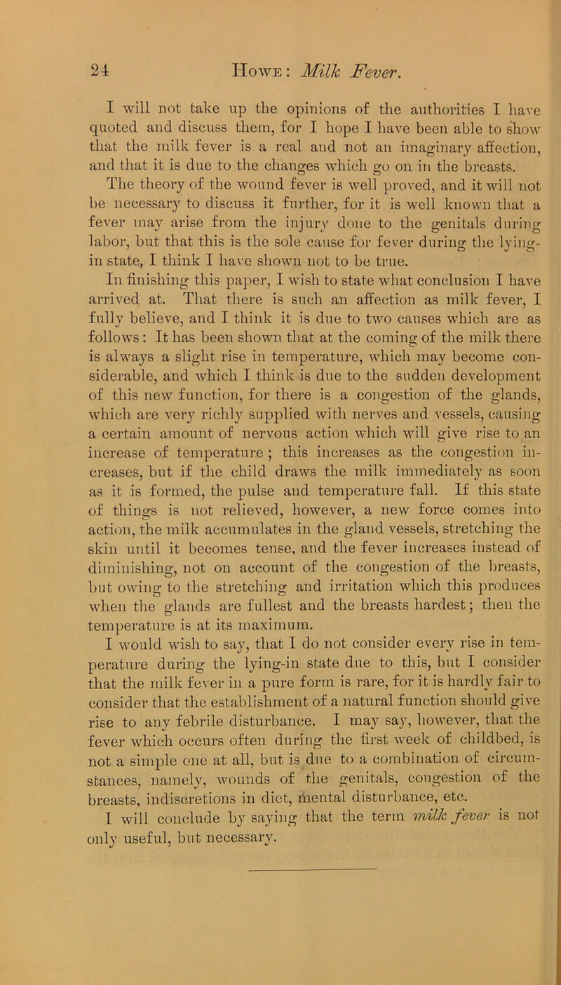 I will not take up the opinions of the authorities I have quoted and discuss them, for I hope I have been able to show that the milk fever is a real and not an imaginary affection, and that it is due to the changes which go on in the breasts. The theory of the wound fever is well proved, and it will not be necessary to discuss it further, for it is well known that a fever may arise from the injury done to the genitals during labor, but that this is the sole cause for fever during the lying- in state, I think I have shown not to be true. In finishing this paper, I wish to state what conclusion I have arrived at. That there is such an affection as milk fever, I fully believe, and I think it is due to two causes which are as follows : It has been shown that at the coming of the milk there is always a slight rise in temperature, which may become con- siderable, and which I think is due to the sudden development of this new function, for there is a congestion of the glands, which are very richly supplied with nerves and vessels, causing a certain amount of nervous action which will give rise to an increase of temperature ; this increases as the congestion in- creases, but if the child draws the milk immediately as soon as it is formed, the pulse and temperature fall. If this state of things is not relieved, however, a new force comes into action, the milk accumulates in the gland vessels, stretching the skin until it becomes tense, and the fever increases instead of diminishing, not on account of the congestion of the breasts, but owing to the stretching and irritation which this produces when the glands are fullest and the breasts hardest; then the temperature is at its maximum. I would wish to say, that I do not consider every rise in tem- perature during the lying-in state due to this, but I consider that the milk fever in a pure form is rare, for it is hardly fair to consider that the establishment of a natural function should give rise to any febrile disturbance. I may say, however, that the fever which occurs often during the first week of childbed, is not a simple one at all, but is due to a combination of circum- stances, namely, wounds of the genitals, congestion of the breasts, indiscretions in diet, rhental disturbance, etc. I will conclude by saying that the term milk fever is not only useful, but necessary.