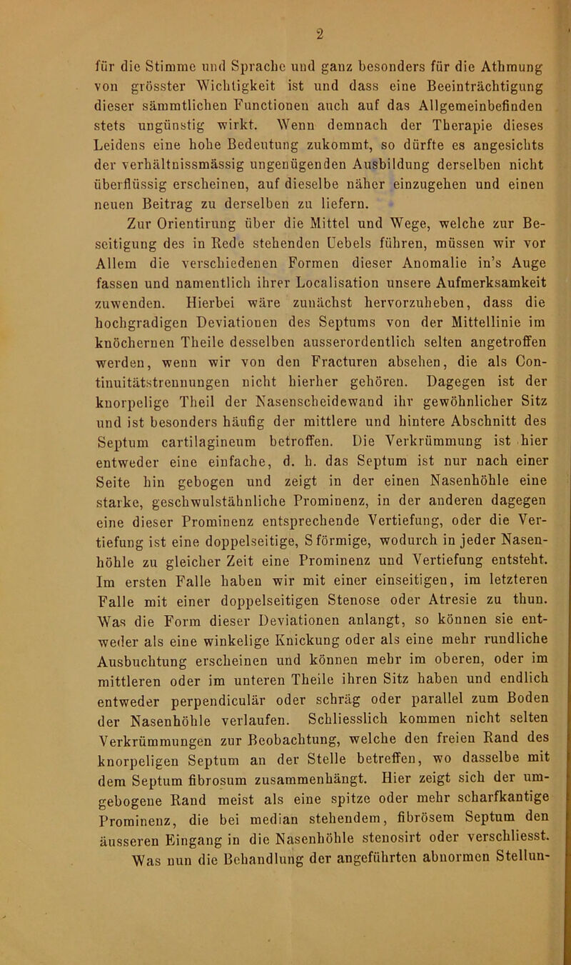 für die Stimme und Sprache und ganz besonders für die Athmung von grösster Wichtigkeit ist und dass eine Beeinträchtigung dieser sämmtlicheu Functionen auch auf das Allgemeinbefinden stets ungünstig wirkt. Wenn demnach der Therapie dieses Leidens eine hohe Bedeutung zukommt, so dürfte es angesichts der verhältuissmässig ungenügenden Ausbildung derselben nicht überflüssig erscheinen, auf dieselbe näher einzugehen und einen neuen Beitrag zu derselben zu liefern. Zur Orientirung über die Mittel und Wege, welche zur Be- seitigung des in Rede stehenden üebels führen, müssen wir vor Allem die verschiedenen Formen dieser Anomalie in’s Auge fassen und namentlich ihrer Localisation unsere Aufmerksamkeit zuwenden. Hierbei wäre zunächst hervorzuheben, dass die hochgradigen Deviationen des Septums von der Mittellinie im knöchernen Theile desselben ausserordentlich selten angetroffen werden, wenn wir von den Fracturen absehen, die als Con- tinuitätstrenuungen nicht hierher gehören. Dagegen ist der knorpelige Theil der Nasenscheidewand ihr gewöhnlicher Sitz und ist besonders häufig der mittlere und hintere Abschnitt des Septum cartilagineum betroffen. Die Verkrümmung ist hier entweder eine einfache, d. h. das Septum ist nur nach einer Seite hin gebogen und zeigt in der einen Nasenhöhle eine starke, geschwulstähnliche Prominenz, in der anderen dagegen eine dieser Prominenz entsprechende Vertiefung, oder die Ver- tiefung ist eine doppelseitige, S förmige, wodurch in jeder Nasen- höhle zu gleicher Zeit eine Prominenz und Vertiefung entsteht. Im ersten Falle haben wir mit einer einseitigen, im letzteren Falle mit einer doppelseitigen Stenose oder Atresie zu thun. Was die Form dieser Deviationen anlangt, so können sie ent- weder als eine winkelige Knickung oder als eine mehr rundliche Ausbuchtung erscheinen und können mehr im oberen, oder im mittleren oder im unteren Theile ihren Sitz haben und endlich entweder perpendiculär oder schräg oder parallel zum Boden der Nasenhöhle verlaufen. Schliesslich kommen nicht selten Verkrümmungen zur Beobachtung, welche den freien Rand des knorpeligen Septum an der Stelle betreffen, wo dasselbe mit dem Septum fibrosum zusammenhängt. Hier zeigt sich der um- gebogene Rand meist als eine spitze oder mehr scharfkantige Prominenz, die bei median stehendem, fibrösem Septum den äusseren Eingang in die Nasenhöhle stenosirt oder verschliesst. Was nun die Behandlung der angeführten abnormen Stellun-