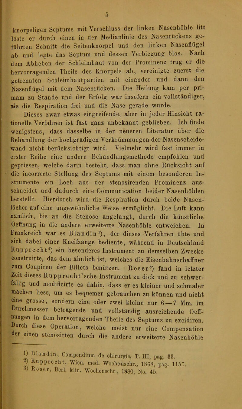 knorpeligen Septums mit Verschluss der linken Nasenhöhle litt löste er durch einen iu der Medianlinie des Nasenrückens ge- führten Schnitt die Seitenknorpel und den linken Nasenflügel ab und legte das Septum und dessen Verbiegung blos. Nach dem Abheben der Schleimhaut von der Prominenz trug er die hervorragenden Theile des Knorpels ab, vereinigte zuerst die getrennten Schleimhautpartien mit einander und dann den Nasenflügel mit dem Nasenrücken. Die Heilung kam per pri- mam zu Stande und der Erfolg war insofern ein vollständiger, als die Respiration frei und die Nase gerade wurde. Dieses zwar etwas eingreifende, aber in jeder Hinsicht ra- tionelle Verfahren ist fast ganz unbekannt geblieben. Ich finde wenigstens, dass dasselbe in der neueren Literatur über die Behandlung der hochgradigen Verkrümmungen der Nasenscheide- wand nicht berücksichtigt wird. Vielmehr wird fast immer in erster Reihe eine andere Behandlungsmethode empfohlen und gepriesen, welche darin besteht, dass man ohne Rücksicht auf die incorrecte Stellung des Septums mit einem besonderen In- strumente ein Loch aus der stenosirenden Prominenz aus- schneidet und dadurch eine Communication beider Nasenhöhlen herstellt. Hierdurch wird die Respiration durch beide Nasen- löcher auf eine ungewöhnliche Weise ermöglicht. Die Luft kann nämlich, bis an die Stenose angelangt, durch die künstliche Oeffnung in die andere erweiterte Nasenhöhle entweichen. In Frankreich war es Blandin1), der dieses Verfahren übte und sich dabei einer Kneifzange bediente, während in Deutschland Rupprecht2) ein besonderes Instrument zu demselben Zwecke construirte, das dem ähnlich ist, welches die Eisenbahnschaffner zum Coupiren der Billets benützen. Roser®) fand in letzter Zeit dieses Rupprecht’sehe Instrument zu dick und zu schwer- fällig und modificirte es dahin, dass er es kleiner und schmaler machen liess, um es bequemer gebrauchen zu können und nicht eine grosse, sondern eine oder zwei kleine nur 6 — 7 Mm. im Durchmesser betragende und vollständig ausreichende Oeff- nungen in dem hervorragenden Theile des Septums zu excidiren. uich diese Operation, welche meist nur eine Compensation er einen stenosirten durch die andere erweiterte Nasenhöhle 1) Blandin, Compendium de Chirurgie, T. III, pag. 33. 2) Rupprecht, Wien. med. Wochenschr., 1868, pag. 1157. ) Roser, Berl. klin. Wochenschr., 1880, No. 45.