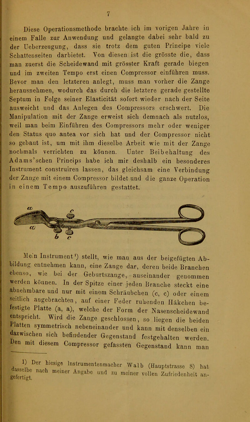 Diese Operationsmethode brachte ich im vorigen Jahre in einem Falle zur Anwendung und gelangte dabei sehr bald zu der Ueberzeugung, dass sie trotz dem guten Principe viele Schattenseiten darbietet. Von diesen ist die grösste die, dass man zuerst die Scheidewand mit grösster Kraft gerade biegen und im zweiten Tempo erst einen Compressor einführen muss. Bevor man den letzteren anlegt, muss man vorher die Zange herausnehmen, wodurch das durch die letztere gerade gestellte Septum in Folge seiner Elasticität sofort wieder nach der Seite ausweicht und das Anlegen des Compressors erschwert. Die Manipulation mit der Zange erweist sich demnach als nutzlos, weil man beim Einfuhren des Compressors mehr oder weniger den Status quo antea vor sich hat und der Compressor nicht so gebaut ist, um mit ihm dieselbe Arbeit wie mit der Zange nochmals verrichten zu können. Unter Beibehaltung des Adams’schen Princips habe ich mir deshalb ein besonderes Instrument construiren lassen, das gleichsam eine Verbindung der Zange mit einem Compressor bildet und die ganze Operation in einem Tempo auszuführen gestattet. Mein Instiument') stellt, wie man aus der beigefügten Ab- bildung entnehmen kann, eine Zange dar, deren beide Branchen ebenso, wie bei der Geburtszange, auseinander genommen werden können. In der Spitze einer jeden Branche steckt eine abnehmbare und nur mit einem Schräubchen (c, c) oder einem seitlich angebrachten, auf einer Feder ruhenden Häkchen be- festigte Platte (a, a), welche der Form der Nasenscheidewand entspricht. Wird die Zange geschlossen, so liegen die beiden Platten symmetrisch nebeneinander und kann mit denselben ein azwischen sich befindender Gegenstand festgehalten werden. Uen mit diesem Compressor gefassten Gegenstand kann man 1) Der hiesige Instrumentenmacher Walb (Hauptstrasse 8) hat gefertigt meiner Und Zu mciner vollen Zufriedenheit an-