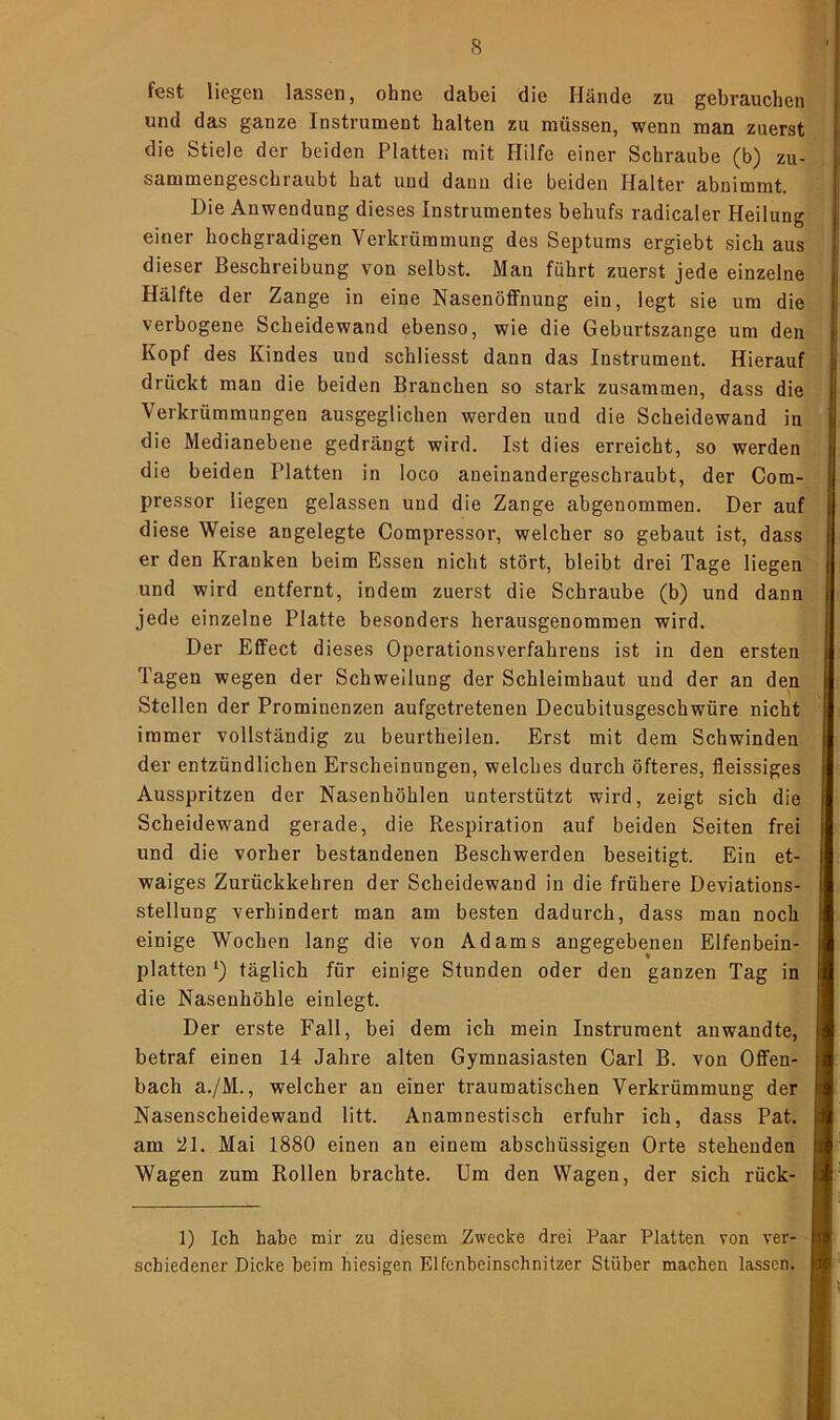 fest liegen lassen, ohne dabei die Hände zu gebrauchen und das ganze Instrument halten zu müssen, wenn man zuerst die Stiele der beiden Platten mit Hilfe einer Schraube (b) zu- sammengeschraubt hat und daun die beiden Halter abnimmt. Die Anwendung dieses Instrumentes behufs radicaler Heilung einer hochgradigen Verkrümmung des Septums ergiebt sich aus dieser Beschreibung von selbst. Man führt zuerst jede einzelne Hälfte der Zange in eine Nasenöffnung ein, legt sie um die verbogene Scheidewand ebenso, wie die Geburtszange um den Kopf des Kindes und schliesst dann das Instrument. Hierauf drückt man die beiden Branchen so stark zusammen, dass die Verkrümmungen ausgeglichen werden und die Scheidewand in die Medianebene gedrängt wird. Ist dies erreicht, so werden die beiden Platten in loco aneinandergeschraubt, der Com- pressor liegen gelassen und die Zange abgenommen. Der auf diese Weise angelegte Compressor, welcher so gebaut ist, dass er den Kranken beim Essen nicht stört, bleibt drei Tage liegen und wird entfernt, indem zuerst die Schraube (b) und dann jede einzelne Platte besonders herausgenommen wird. Der Effect dieses Operationsverfahrens ist in den ersten Tagen wegen der Schwellung der Schleimhaut und der an den Stellen der Prominenzen aufgetretenen Decubitusgeschwüre nicht immer vollständig zu beurtheilen. Erst mit dem Schwinden der entzündlichen Erscheinungen, welches durch öfteres, fleissiges Ausspritzen der Nasenhöhlen unterstützt wird, zeigt sich die Scheidewand gerade, die Respiration auf beiden Seiten frei und die vorher bestandenen Beschwerden beseitigt. Ein et- waiges Zurückkehren der Scheidewand in die frühere Deviations- stellung verhindert man am besten dadurch, dass man noch einige Wochen lang die von Adams angegebenen Elfenbein- platten *) täglich für einige Stunden oder den ganzen Tag in die Nasenhöhle einlegt. Der erste Fall, bei dem ich mein Instrument anwandte, betraf einen 14 Jahre alten Gymnasiasten Carl B. von Offen- bach a./M., welcher an einer traumatischen Verkrümmung der Nasenscheidewand litt. Anamnestisch erfuhr ich, dass Pat. am 21. Mai 1880 einen an einem abschüssigen Orte stehenden Wagen zum Rollen brachte. Um den Wagen, der sich rück- 1) Ich habe mir zu diesem Zwecke drei Paar Platten von ver- schiedener Dicke beim hiesigen Elfenbeinschnitzer Stüber machen lassen.