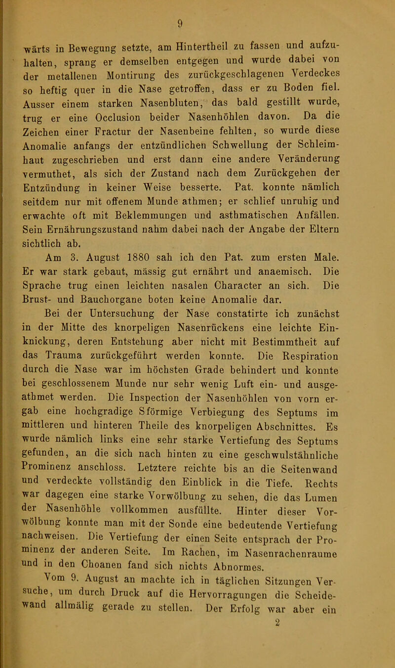 ■wärts in Bewegung setzte, am Hintertheil zu fassen und aufzu- halten, sprang er demselben entgegen und wurde dabei von der metallenen Montirung des zurückgeschlagenen Verdeckes so heftig quer in die Nase getrolfen, dass er zu Boden fiel. Ausser einem starken Nasenbluten, das bald gestillt wurde, trug er eine Occlusion beider Nasenhöhlen davon. Da die Zeichen einer Fractur der Nasenbeine fehlten, so wurde diese Anomalie anfangs der entzündlichen Schwellung der Schleim- haut zugeschrieben und erst dann eine andere Veränderung vermuthet, als sich der Zustand nach dem Zurückgehen der Entzündung in keiner Weise besserte. Pat. konnte nämlich seitdem nur mit offenem Munde athmen; er schlief unruhig und erwachte oft mit Beklemmungen und asthmatischen Anfällen. Sein Ernährungszustand nahm dabei nach der Angabe der Eltern sichtlich ab. Am 3. August 1880 sah ich den Pat. zum ersten Male. Er war stark gebaut, mässig gut ernährt und anaemisch. Die Sprache trug einen leichten nasalen Character an sich. Die Brust- und Bauchorgane boten keine Anomalie dar. Bei der Untersuchung der Nase constatirte ich zunächst in der Mitte des knorpeligen Nasenrückens eine leichte Ein- knickung, deren Entstehung aber nicht mit Bestimmtheit auf das Trauma zurückgeführt werden konnte. Die Respiration durch die Nase war im höchsten Grade behindert und konnte bei geschlossenem Munde nur sehr wenig Luft ein- und ausge- athmet werden. Die Inspection der Nasenhöhlen von vorn er- gab eine hochgradige Sförmige Verbiegung des Septums im mittleren und hinteren Theile des knorpeligen Abschnittes. Es wurde nämlich links eine sehr starke Vertiefung des Septums gefunden, an die sich nach hinten zu eine geschwulstähnliche Prominenz anschloss. Letztere reichte bis an die Seitenwand und verdeckte vollständig den Einblick in die Tiefe. Rechts war dagegen eine starke Vorwölbung zu sehen, die das Lumen der Nasenhöhle vollkommen ausfüllte. Hinter dieser Vor- wölbung konnte man mit der Sonde eine bedeutende Vertiefung nachweisen. Die Vertiefung der einen Seite entsprach der Pro- minenz der anderen Seite. Im Rachen, im Nasenrachenraume und in den Choanen fand sich nichts Abnormes. Vom 9. August an machte ich in täglichen Sitzungen Ver- suche, um durch Druck auf die Hervorragungen die Scheide- wand allmälig gerade zu stellen. Der Erfolg war aber ein 2