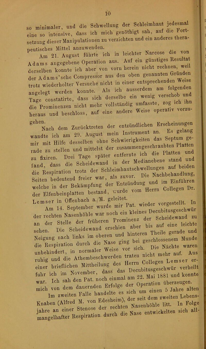 so minimaler, und die Schwellung der Schleimhaut jedesma eine so intensive, dass ich mich genöthigt sah, auf die Fort- setzung dieser Manipulationen zu verzichten und ein anderes thera peutisches Mittel anzuwenden. Am 21. August führte ich in leichter Narcose die von Adams angegebene Operation aus. Auf ein günstiges Resultat derselben konnte ich aber von vorn herein nicht rechnen, wei der Adams’sehe Compressor aus den oben genannten Gründen trotz wiederholter Versuche nicht in einer entsprechenden .Werne angelegt werden konnte. Als ich ausserdem am folgenden Tage constatirte, dass sieh derselbe eia wenig verschob and die Prominenzen nicht mehr vollständig umfasste, zog ich ihn heraus und beschloss, auf eine andere Weise operativ vorzu- geheNach dem Zurücktreten der entzündlichen Erscheinungen wandte ich am 29. August mein Instrument an. Es gelang mir mit Hilfe desselben ohne Schwierigkeiten da* Septu g rade zu stellen und mittelst der zusammengeschraubtenPlatte ^ r “fÄ— Se tÄ? df Jzündung und —reu der Elfenbeinplatten bestand, wurde vom Heim g Lemser in Offenbach a./M. geleitet tellt. In sehen. Die Scheidewand erschien ^ de und Neigung nach links im^X/ging'bei geschlossenem Munde die Respiration duict Weise%or sich. Die Rächte waren unbehindert, in noimalu ir auf Aus ruhig und die Athembeschwer en «raten hr^auf.^ ^ einer brieflichen Mitteilung TWnbituseeschwür verheilt 'an' 1iTahNdenepar;ochSeinm^ am 22. Mai 1881 und konnte ™h ,» dem dauernden Erfolge ^gelftRe^onlmh die Hase entwiche,ten sich ail-