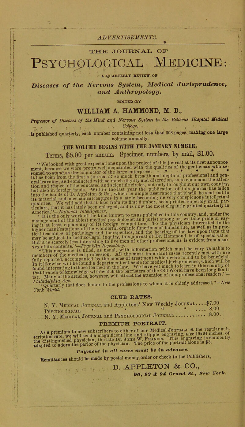 AD VERT1SKMKNT8. THE JOURNAL OF Psychological Medicine: A QUARTERLY REVIEW OP Diseases of the Nervous System, Medical Jurisprudence, and Antitropology. EDITED »BY WILLIAM A. HAMMOND, M. D., Prqjcsfor of Diseases of the Mind and Nervous System in the Bellevue Hospital Medical , r ■ r A College, -, , . U published quarterly, each number containing not less iban 203 pages, making one Urge volume annually. THE VOLUME BEGINS WITH THE JANUARY NUMBER. Terms, $5,00 per annum. Specimen numbers, by mail, $1.00. “We looked with great expectations upon the project of this journal at its first announce- ment because we were pretty well acquainted with the qualities of the gentleman who &b_ Puracd ta^und as the conductor of the large enterprise. * * •• * , _: Itbas been from the first a journal of so much breadth and depth of professional and gen- eral learning and conducted with so much dignity and discretion, as to command the atten- tion and rdspcct of the educated and scientific circles, not only throughout our own country* but also in foreign lands. Within the last year the publication of this journal has fallen Into the hands of-D. Appleton & Co., which is ample assurance that it will be sent out in its material and mechanical features in a style becoming itB very conspicuous intellectual oualities We will add that it lias, from its first number, been printed superbly in all par- ticulars, that it has lately been enlarged, aud is now the most elegantly printed quarterly in America.”—National Intelligencer. , • ■ jt jg tjje only work of the kind known to us as published in this country, and, undertho management of the ablest medical psychologist and jurist anion us, we take pride in say- in it at least equals any of its foreign competitors. To the physician interested in the higher manifestations of the wonderful organic functions of human life, as well as m prac- tical tcachin8 of pathology and therapeutics, and the bearing of the law upon facts that inay be subject to medico-legal inquiry, this journal of Dr. Ilammond isi of^specnH value But it is scarcely less interesting to live men of other professions, as is evident from a sur TCy“°lf'his magazine Ts^lledf'as^mlfwutU information which must be very valuable to members of the medical profession. Ali the most important cases recently met vi.ith are fully reported, accompanied by the modes of treatment which were found to be beneficial. In it likewise will be found a department set aside for medical jurisprudence, which will be found interesting to those learned in the law. We have yet much to learn in this country of that branch of knowledge with'which the barristers of the O.d World have been long famil lar. I\l,-uiv of the articles, however, will attract the attention of non-professional readers. ^^^Qn^rterly Uiat does honor to the professions to whom it is chiefly addressed. hew York World. CLUB RATES. N. Y. Medical Journal and Appletons’ New Weekly Journal. .. Psychological “ ‘ “ “ „N. Y. Medical Journal and Psychological Journal e.oo, PREMIUM PORTRAIT. As a premium to new subscribers to either of our Medical Jourua.s it rej^lar bu 1 )- •rrintionrate we will send a magnificent line and stipple engraving, size 19x^1 ibche®- ( f the d'-'in-ufshld physician, thcYate Dr. John W. Francis This engraving is emmcnlly adapted to* adorn the parlor of the physician. The pnee of the portrait alone is $3. Payment in all cases must be in advance. Remittances should be made by postal money order or check to the Publishers, , .. ... D. APPLETON & CO., 90. 09 <S 94 Grand St., New York.