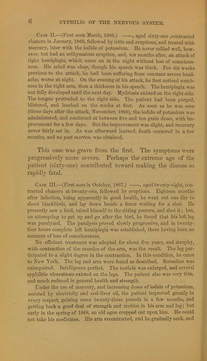 Case II.—(First seen March, I860.) , aged sixty-one ,contracted chancre in January, 1866, followed by iritis and eruptions, and treated with mercury, later with the iodide of potassium. He never rallied well, how- ever, but had an ecthymatous eruption, and, ten months after, an attack of right hemiplegia, which came on in the night without loss of conscious- ness. Ilis mind was clear, though his speech was thick. For six weeks previous to the attack, he had been suffering from constant severe head- ache, worse at night. On the evening of his attack, he first noticed numb- ness in the right arm, then a thickness in his speech. The hemiplegia was not fully developed until the next day. Mydriasis existed on the right side. The tongue protruded to the right side. The patient had been purged, blistered, and leeched on the nucha at first. As soon as he was seen (three days after the attack, November, 1866), the iodide of potassium was administered, and continued at between five and ten grain doses, with im- provement for a few days. But the improvement was slight, and recovery never fairly set in. As was afterward learned, death occurred in a few months, and no post mortem was obtained. This case was grave from the first. The symptoms were progressively more severe. Perhaps the extreme age of the patient (sixty-one) contributed toward making the disease so rapidly fatal. Case III.—(First seen in October, 1867.) , aged twenty-eight, con- tracted chancre at twenty-one, followed by eruptions. Eighteen months after infection, being apparently in good health, he went out one day to shoot blackbirds, and lay down beside a fence waiting for a shot. He presently saw a bird, raised himself to the sitting posture, and shot it; but, on attempting to get up and go after the bird, he found that his left leg was paralyzed. The paralysis proved slowly progressive, and in twenty- four hours complete left hemiplegia was established, there having been no moment of loss of consciousness. No efficient treatment was adopted for about five years, and atrophy, with contraction of the muscles of the arm, was the result. The leg par- ticipated to a slight degree in the contraction. In this condition, he came to New York. The leg and arm were found as described. Sensation was unimpaired. Intelligence perfect. The testicle was enlarged, and several syphilitic ulcerations existed on the legs. The patient also was very thin, and much reduced in general health and strength. Under the use of mercury, and increasing doses of iodide of potassium, assisted by electricity and cod-liver oil, the patient improved greatly in every respect, gaining some twenty-three pounds in a few months, and getting back a good deal of strength and motion in his arm and leg; but early in the spring of 1868, an old ague cropped out upon him. ne could not take his medicines. His arm recontracted, and he gradually sank, and