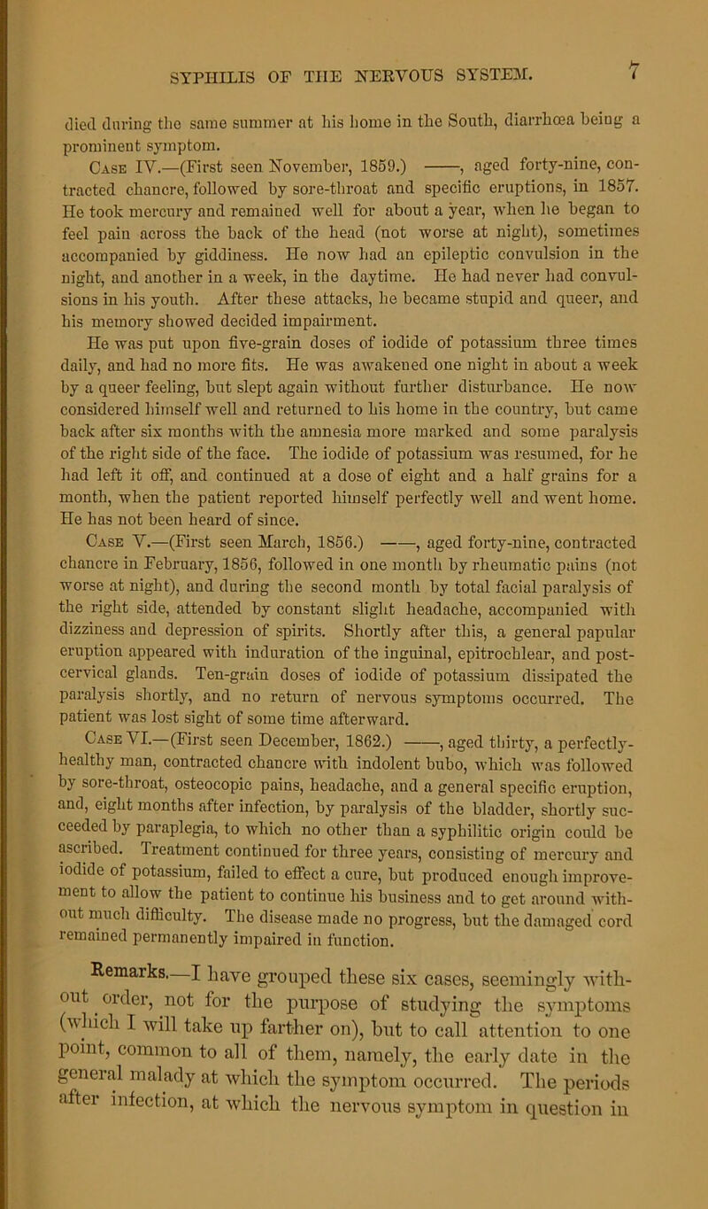 died during the same summer at his home in the South, diarrhoea being a prominent symptom. Case IV.—(First seen November, 1859.) , aged forty-nine, con- tracted chancre, followed by sore-throat and specific eruptions, in 1857. He took mercury and remained well for about a year, when he began to feel pain across the back of the head (not worse at night), sometimes accompanied by giddiness. He now had an epileptic convulsion in the night, and another in a week, in the daytime. He had never had convul- sions in his youth. After these attacks, he became stupid and queer, and his memory showed decided impairment. He was put upon five-grain doses of iodide of potassium three times daily, and had no more fits. He was awakened one night in about a week by a queer feeling, but slept again without further distux-bance. He now considered himself well and returned to his home in the country, but came back after six months with the amnesia more marked and some paralysis of the right side of the face. The iodide of potassium was resumed, for he had left it off, and continued at a dose of eight and a half grains for a month, when the patient reported himself perfectly well and went home. He has not been heard of since. Case V.—(First seen March, 1856.) , aged forty-nine, contracted chancre in February, 1856, followed in one month by rheumatic pains (not worse at night), and during the second montli by total facial paralysis of the right side, attended by constant slight headache, accompanied with dizziness and depression of spirits. Shortly after this, a general papular eruption appeared with induration of the inguinal, epitrochlear, and post- cervical glands. Ten-grain doses of iodide of potassium dissipated the paralysis shortly, and no return of nervous symptoms occurred. The patient was lost sight of some time afterward. Case VI.—(First seen Decembei’, 1862.) , aged thirty, a perfectly- healthy man, contracted chancre with indolent bubo, which was followed by sore-throat, osteocopic pains, headache, and a general specific eruption, and, eight months after infection, by paralysis of the bladder, shortly suc- ceeded by paraplegia, to which no other than a syphilitic origin could be ascribed. Treatment continued for three yeai’s, consisting of mercury and iodide of potassium, failed to effect a cure, but produced enough improve- rnent to allow the patient to continue his business and to get ai'ound with- out much difficulty. The disease made no progress, bxxt the damaged coxal remained permanently impaired in function. Remarks. I have grouped these six cases, seemingly with- out . order, not tor the purpose of studying the symptoms (winch I will take up farther on), hut to call attention to one point, common to all of them, namely, the early date in the geneial malady at which the symptom occurred. The periods after infection, at which the nervous symptom in question in