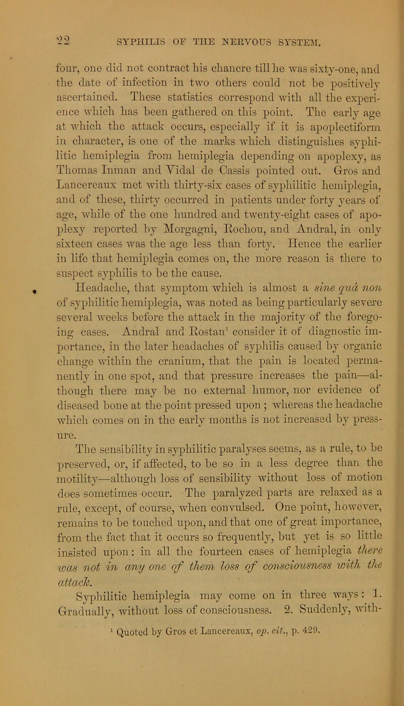 four, one did not contract liis chancre till he was sixty-one, and the date of infection in two others could not he positively ascertained. These statistics correspond with all the experi- ence which has been gathered on this point. The early age at which the attack occurs, especially if it is apoplectiform in character, is one of the marks which distinguishes syphi- litic hemiplegia from hemiplegia depending on apoplexy, as Thomas Inman and Vidal de Cassis pointed out. Gros and Lancereaux met with thirty-six cases of syphilitic hemiplegia, and of these, thirty occurred in patients under forty years of age, while of the one hundred and twenty-eight cases of apo- plexy reported by Morgagni, Rochou, and Andral, in only sixteen cases was the age less than forty. Hence the earlier in life that hemiplegia comes on, the more reason is there to suspect syphilis to be the cause. Headache, that symptom which is almost a sine qua non of syphilitic hemiplegia, was noted as being particularly severe several weeks before the attack in the majority of the forego- ing; cases. Andral and RostaiT consider it of diagnostic im- portanee, in the later headaches of syphilis caused by organic change within the cranium, that the pain is located perma- nently in one spot, and that pressure increases the pain—al- though there may be no external humor, nor evidence of diseased bone at the point pressed upon; whereas the headache which comes on in the early months is not increased by press- ure. The sensibility in syphilitic paralyses seems, as a rule, to be preserved, or, if affected, to be so in a less degree than the motility—although loss of sensibility without loss of motion does sometimes occur. The paralyzed parts are relaxed as a rule, except, of course, when convulsed. One point, however, remains to be touched upon, and that one of great importance, from the fact that it occurs so frequently, but yet is so little insisted upon : in all the fourteen cases of hemiplegia there was not in any one of them loss of consciousness with the attach. Syphilitic hemiplegia may come on in three ways: 1. Gradually, without loss of consciousness. 2. Suddenly, with- 1 Quoted by Gros et Lancereaux, op. cit., p. 429.