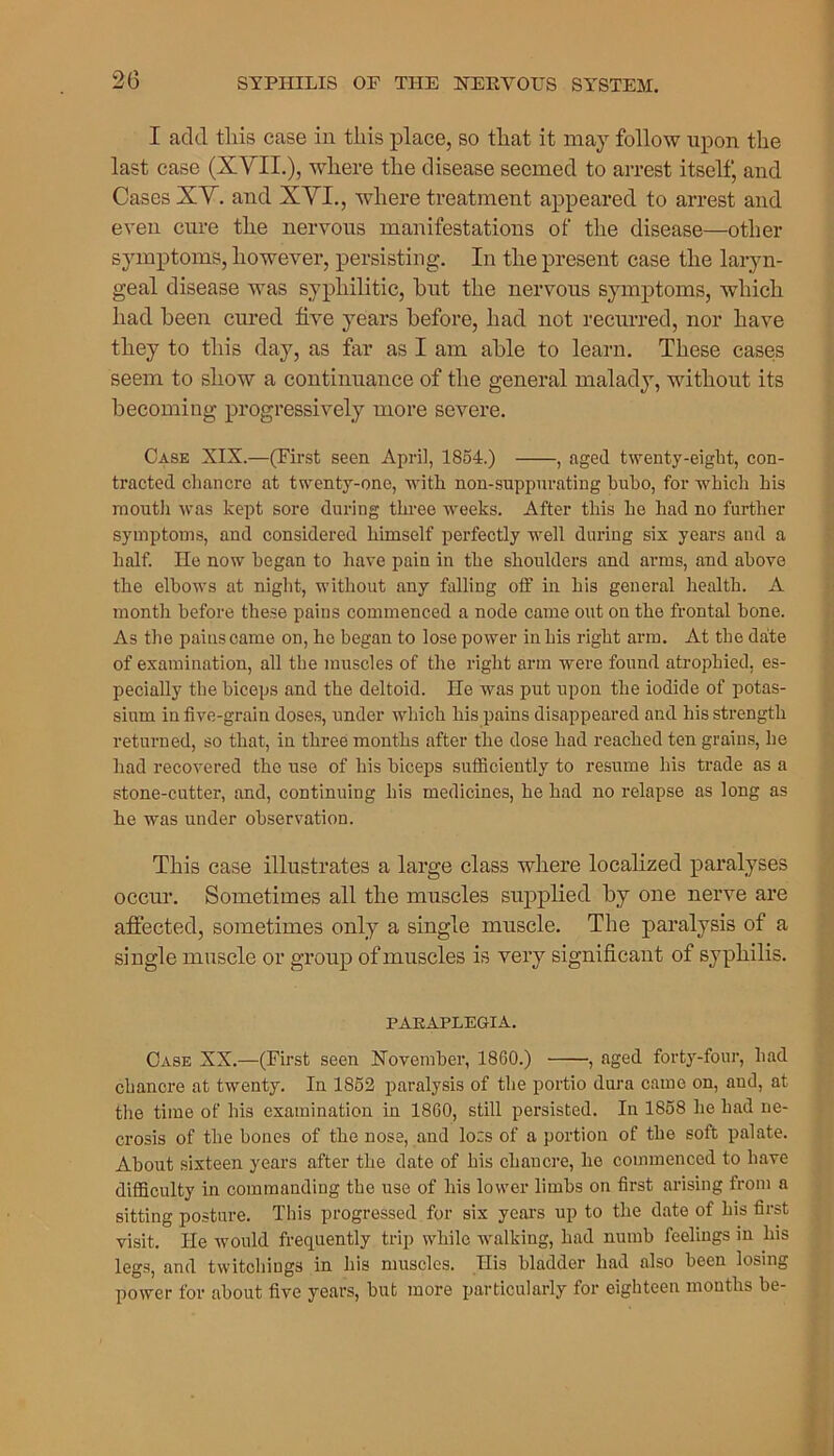 I acid tliis case in this place, so that it may follow upon the last case (XVII.), where the disease seemed to arrest itself, and Cases XV. and XVI., where treatment appeared to arrest and even cure the nervous manifestations of the disease—other symptoms, however, persisting. In the present case the laryn- geal disease was syphilitic, hut the nervous symptoms, which had been cured five years before, had not recurred, nor have they to this day, as far as I am able to learn. These cases seem to show a continuance of the general malady, without its becoming progressively more severe. Case XIX.—(First seen April, 1854.) , aged twenty-eight, con- tracted chancre at twenty-one, with non-suppurating buho, for which his mouth was kept sore during three weeks. After this he had no further symptoms, and considered himself perfectly well during six years and a half. He now began to have pain in the shoulders and arms, and above the elbows at night, without any falling off in his general health. A month before these pains commenced a node came out on the frontal hone. As the pains came on, he began to lose power in his right arm. At the date of examination, all the muscles of the right arm were found atrophied, es- pecially the biceps and the deltoid. He was put upon the iodide of potas- sium in five-grain doses, under which his pains disappeared and his strength returned, so that, in three months after the dose had reached ten grains, he had recovered the use of his biceps sufficiently to resume his trade as a stone-cutter, and, continuing his medicines, he had no relapse as long as he was under observation. This case illustrates a large class where localized paralyses occur. Sometimes all the muscles supplied by one nerve are affected, sometimes only a single muscle. The paralysis of a single muscle or group of muscles is very significant of syphilis. PARAPLEGIA. Case XX.—(First seen November, 1860.) , aged forty-four, had chancre at twenty. In 1852 paralysis of the portio dura came on, and, at the time of his examination in 1860, still persisted. In 1858 he had ne- crosis of the hones of the nose, and Iocs of a portion of the soft palate. About sixteen years after the date of his chancre, ho commenced to have difficulty in commanding the use of his lower limbs on first arising from a sitting posture. This progressed for six years up to the date of his first visit. He would frequently trip while walking, had numb feelings in his legs, and twitchiugs in his muscles. His bladder had also been losing power for about five years, hut more particularly for eighteen months be-