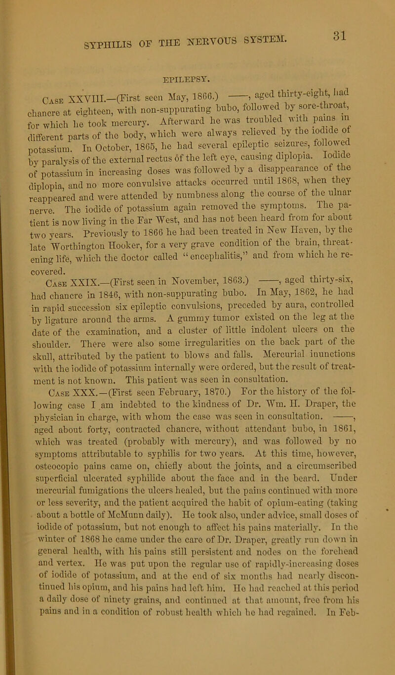 EPILEPSY. Case XXVIII.—(First seen May, 18GG.) , aged thirty-eight, had chancre at eighteen, with non-suppurating bubo, followed by sore-throat, for which he took mercury. Afterward he was troubled with pains in different parts of the body, which were always relieved by the iodide of potassium. In October, I8G5, lie had several epileptic seizures, followed by paralysis of the external rectus of the left eye, causing diplopia. Iodide of potassium in increasing doses was followed by a disappearance of the diplopia, and no more convulsive attacks occurred until 1868, when they reappeared aud were attended by numbness along the course of the ulnar nerve The iodide of potassium again removed the symptoms. The pa- tient is now living in the Far West, and has not been heard from for about two years. Previously to 1866 he had been treated in New Haven, by the late Worthington Hooker, for a very grave condition of the brain, threat- ening life, which the doctor called “ encephalitis,” and from which he re- covered. Case XXIX.—(First seen in November, 1863.) , aged thirty-six, had chancre in 1846, with non-suppurating bubo. In May, 1862, he had in rapid succession six epileptic convulsions, preceded by aura, controlled by ligature around the arms. A gummy tumor existed on the leg at the date of the examination, and a cluster of little indolent ulcers on the shoulder. There were also some irregularities on the back part of the skull, attributed by the patient to blows and falls. Mercurial inunctions with the iodide of potassium internally were ordered, but the result of treat- ment is not known. This patient was seen in consultation. Case XXX.—(First seen February, 1870.) For the history of the fol- lowing case I am indebted to the kindness of Hr. Wm. II. Draper, the physician in charge, with whom the case was seen in consultation. , aged about forty, contracted chancre, without attendant bubo, in 1861, which was treated (probably with mercury), and was followed by no symptoms attributable to syphilis for two years. At this time, however, osteocopic pains came on, chiefly about the joints, and a circumscribed superficial ulcerated syphilide about the face and in the beard. Under mercurial fumigations the ulcers healed, but the pains continued with more or less severity, and the patient acquired the habit of opium-eating (taking about a bottle of McMunn daily). He took also, under advice, small doses of iodide of potassium, but not enough to affect his pains materially. In the winter of 1868 ho came under the care of Dr. Draper, greatly run down in general health, with his pains still persistent and nodes on the forehead and vertex. He was put upon the regular use of rapidly-increasing doses of iodide of potassium, and at the end of six months had nearly discon- tinued his opium, and his pains had left him. Ho had reached at this period a daily dose of ninety grains, and continued at that amount, free from his pains and in a condition of robust health which he had regained. In Feb-