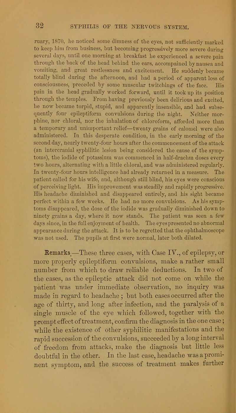 ruary, 1870, lie noticed some dimness of the eyes, not sufficiently marked to keep him from business, but becoming progressively more severe during several days, until one morning at breakfast he experienced a severe pain through the back of the head behind the ears, accompained by nausea and vomiting, and great restlessness and excitement. He suddenly became totally blind during the afternoon, and had a period of apparent loss of consciousness, preceded by some muscular twitchings of the face. His pain in the head gradually worked forward, until it took up its position through the temples. From having previously been delirious and excited, he now became torpid, stupid, and apparently insensible, and had subse- quently four epileptiform convulsions during the night. Neither mor- phine, nor chloral, nor the inhalation of chloroform, afforded more than a temporary and unimportant relief—twenty grains of calomel were also administered. In this desperate condition, in the early morning of the second day, nearly twenty-four hours after the commencement of the attack (an intercranial syphilitic lesion being considered the cause of the symp- toms), the iodide of potassium was commenced in half-drachm doses every two hours, alternating with a little chloral, and was administered regularly. In twenty-four hours intelligence had already returned in a measure. The patient called for his wife, and, although still blind, his eyes were conscious of perceiving light. His improvement was steadily and rapidly progressive. His headache diminished and disappeared entirely, and his sight became perfect within a few weeks. He had no more convulsions. As his symp- toms disappeared, the dose of the iodide was gradually diminished down to ninety grains a day, where it now stands. The patient was seen a few days since, in the full enjoyment of health. The eyes presented no abnormal appearance during the attack. It is to be regretted that the ophthalmoscope was not used. The pupils at first were normal, later both dilated. Remarks.—These three cases, with Case IV., of epilepsy, or more properly epileptiform convulsions, make a rather small number from which to draw reliable deductions. In two of the cases, as the epileptic attack did not come on while the patient was under immediate observation, no inquiry was made in regard to headache ; but both cases occurred after the age of thirty, and long after infection, and the paralysis of a single muscle of the eye which followed, together with the prompt effect of treatment, confirm the diagnosis in the one case; while the existence of other syphilitic manifestations and the rapid succession of the convulsions, succeeded by a long interval of freedom from attacks, make the diagnosis but little less doubtful in the other. In the last case, headache was a promi- nent symptom, and the success of treatment makes further