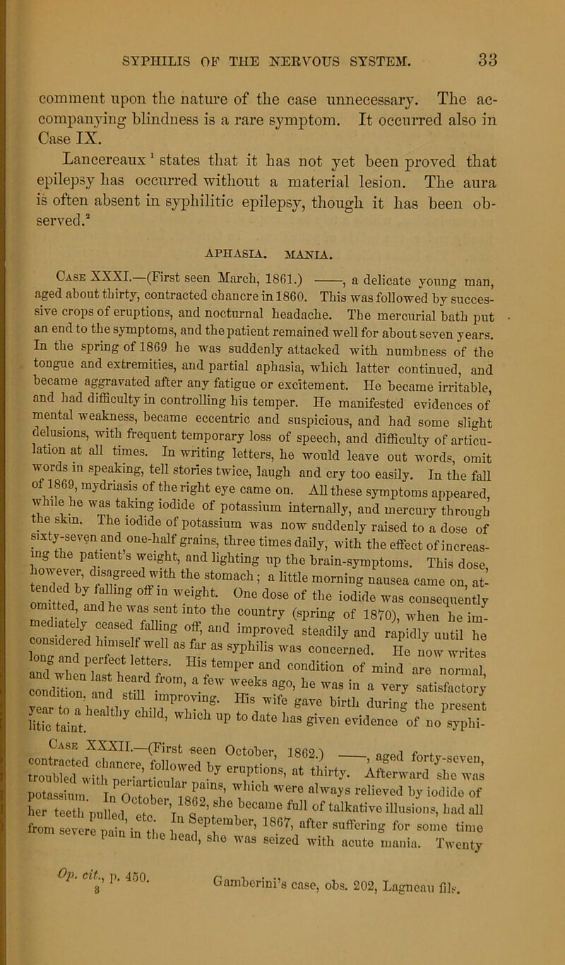 comment upon the nature of the case unnecessary. The ac- companying blindness is a rare symptom. It occurred also in Case IX. Lancereaux 1 states that it has not yet been proved that epilepsy has occurred without a material lesion. The aura is often absent in syphilitic epilepsy, though it has been ob- served.3 APHASIA. MANIA. Case XXXI. (First seen March, 1861.) , a delicate young man, aged about thirty, contracted chancre in 1860. This was followed hy succes- sive crops of eruptions, and nocturnal headache. The mercurial bath put an end to the symptoms, and the patient remained well for about seven years. In the spring of 1869 he was suddenly attacked with numbness of the tongue and extremities, and partial aphasia, which latter continued, and became aggravated after any fatigue or excitement. He became irritable, and had difficulty in controlling his temper. He manifested evidences of mental weakness, became eccentric and suspicious, and had some slight delusions, with frequent temporary loss of speech, and difficulty of articu- lation at all times. In writing letters, he would leave out words, omit words in speaking, tell stories twice, laugh and cry too easily. In the fall 00869, mydriasis of the right eye came on. All these symptoms appeared, while he was taking iodide of potassium internally, and mercury through the skm. The iodide of potassium was now suddenly raised to a dose of sixty-seven and one-half grains, three times daily, with the effect of increas- ing the patient’s weight, and lighting up the brain-symptoms. This dose theiSt°mach; a little morninS nausea came on, afr om ed im reight °ne d0Se 0f the iodifle ™ consequently omitted and he was sent into the country (spring of 1870), when he im- mediately ceased falling off, and improved steadily and rapidly until he nsideied himself well as far as syphilis was concerned. He now writes long and perfect letters. His temper and condition of mind are normal condi'tioT and still *0r”’ * ^ ag°’ ^ W3S ’n a ver? satisfactory Teai to a heahhv ^ ift gave birtb during the present Stic taint. 3 U ’ W ilCh UP t0 date lias Siven evidence of no syphi- Case XXXII.—(First-seen October irrov „ , „ . iTubldtith'p°T’ '■'r1 l>J ';n:|iti',s- <Urt7. Aftmvard Ihe wnl potol T, lwaj's rcIievcd by Mid» »f her teeth nulled t V ’ 8 6 became full of talkative illusions, had all from e trA n^n the 1 *??*'*'' 18°7’ after ** — time pain in the head, she was seized with acute mania. Twenty Op. cit,, p. 450. 3 Gamherini’s case, ohs. 202, Lagneau fils.