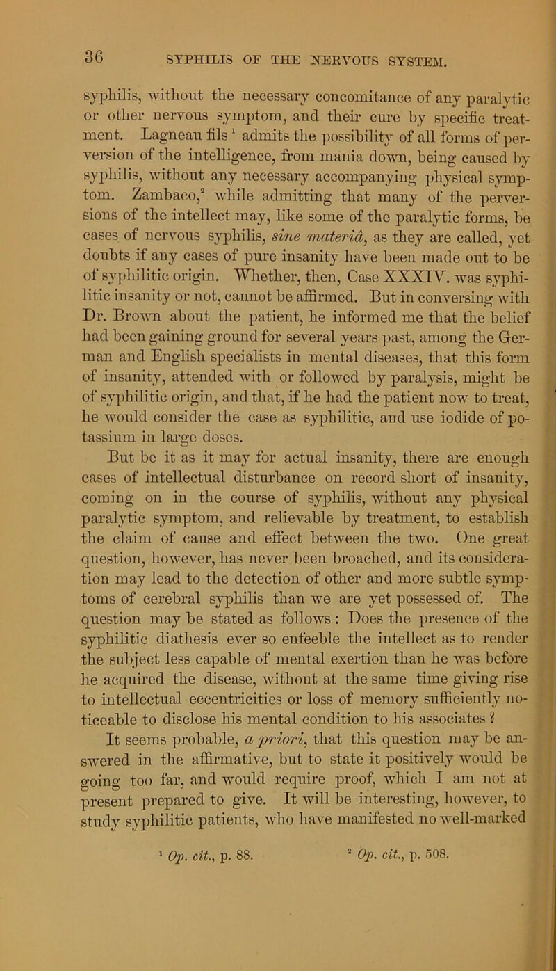 syphilis, without the necessary concomitance of any paralytic or other nervous symptom, and their cure by specific treat- ment. Lagneau fils 1 admits the possibility of all forms of per- version of the intelligence, from mania down, being caused by syphilis, without any necessary accompanying physical symp- tom. Zambaco,3 while admitting that many of the perver- sions of the intellect may, like some of the paralytic forms, be cases of nervous syphilis, sine materia, as they are called, yet doubts if any cases of pure insanity have been made out to be of syphilitic origin. Whether, then, Case XXXIV. was syphi- litic insanity or not, cannot be affirmed. But in conversing with Dr. Brown about the patient, he informed me that the belief had been gaining ground for several years past, among the Ger- man and English specialists in mental diseases, that this form of insanity, attended with or followed by paralysis, might be of syphilitic origin, and that, if he had the patient now to treat, he would consider the case as syphilitic, and use iodide of po- tassium in large doses. But be it as it may for actual insanity, there are enough cases of intellectual disturbance on record short of insanity, coming on in the course of syphilis, without any physical paralytic symptom, and relievable by treatment, to establish the claim of cause and effect between the two. One great question, however, has never been broached, and its considera- tion may lead to the detection of other and more subtle symp- toms of cerebral syphilis than we are yet possessed of. The question may be stated as follows : Does the presence of the syphilitic diathesis ever so enfeeble the intellect as to render the subject less capable of mental exertion than he was before he acquired the disease, without at the same time giving rise to intellectual eccentricities or loss of memory sufficiently no- ticeable to disclose his mental condition to his associates ? It seems probable, a priori, that this question may be an- swered in the affirmative, but to state it positively would be going too far, and would require proof, which I am not at present prepared to give. It will be interesting, however, to study syphilitic patients, who have manifested no well-marked 1 Op. cit., p. 88. a Op. cit., p. 508.