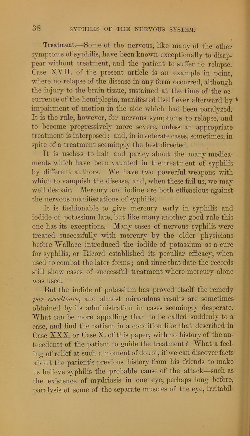 Treatment.—Some of the nervous, like many of the other symptoms of syphilis, have been known exceptionally to disap- pear without treatment, and the patient to suffer no relapse. Case XVII. of the present article is an example in point, where no relapse of the disease in any form occurred, although the injury to the brain-tissue, sustained at the time of the oc- currence of the hemiplegia, manifested itself ever afterward by * impairment of motion in the side which had been paralyzed. It is the rule, however, for nervous symptoms to relapse, and to become progressively more severe, unless an appropriate treatment is interposed; and, in inveterate cases, sometimes, in spite of a treatment seemingly the best directed. It is useless to halt and parley about the many medica- ments which have been vaunted in the treatment of syphilis by different authors. We have two powerful weapons with which to vanquish the disease, and, when these fail us, we may well despair. Mercury and iodine are both efficacious against the nervous manifestations of syphilis. It is fashionable to give mercury early in syphilis and iodide of potassium late, but like many another good rule this one has its exceptions. Many cases of nervous syphilis were treated successfully with mercury by the older physicians before Wallace introduced the iodide of potassium as a cure for syphilis, or Bicord established its peculiar efficacy, when used to combat the later forms; and since that date the records still show cases of successful treatment where mercury alone was used. But the iodide of potassium has proved itself the remedy par excellence, and almost miraculous results are sometimes obtained by its administration in cases seemingly desperate. What can be more appalling than to be called suddenly to a case, and find the patient in a condition like that described in Case XXX. or Case X. of this paper, with no history of the an- tecedents of the patient to guide the treatment ? What a feel- ing of relief at such a moment of doubt, if we can discover facts about the patient’s previous history from his friends to make us believe syphilis the probable cause of the attack—such as the existence of mydriasis in one eye, perhaps long before, paralysis of some of the separate muscles of the eye, irritabil-