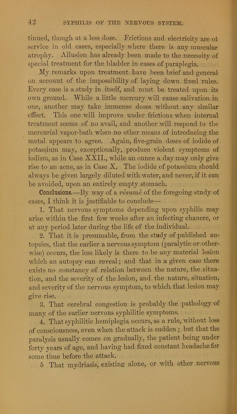 tinned, though at a less dose. Frictions and electricity are ot service in old cases, especially where there is any muscular atrophy. Allusion has already been made to the necessity of special treatment for the bladder in cases of paraplegia. My remarks upon treatment have been brief and general on account of the impossibility of laying down fixed rules. Every case is a study in itself, and must be treated upon its own ground. While a little mercury will cause salivation in one, another may take immense doses without any similar effect. This one will improve under frictions when internal treatment seems of no avail, and another will respond to the mercurial vapor-bath when no other means of introducing the metal appears to agree. Again, five-grain doses of iodide of potassium may, exceptionally, produce violent symptoms of iodism, as in Case XXII., wlfile an ounce a day may only give rise to an acne, as in Case X. The iodide of potassium should always be given largely diluted with water, and never, if it can be avoided, upon an entirely empty stomach. Conclusions.—By way of a resume of the foregoing study of cases, I think it is justifiable to conclude— 1. That nervous symptoms depending upon syphilis may arise within the first few weeks after an infecting chancre, or at any period later during the life of the individual. 2. That it is presumable, from the study of published au- topsies, that the earlier a nervous symptom (paralytic or other- wise) occurs, the less likely is there to be any material lesion which an autopsy can reveal; and that in a given case there exists no constancy of relation between the nature, the situa- tion, and the severity of the lesion, and the nature, situation, and severity of the nervous symptom, to which that lesion may give rise. 3. That cerebral congestion is probably the pathology of many of the earlier nervous syphilitic symptoms. 4. That syphilitic hemiplegia occurs, as a rule, without loss of consciousness, even when the attack is sudden ; but that the paralysis usually comes on gradually, the patient being under forty years of age, and having had fixed constant headache for some time before the attack. 5 That mydriasis, existing alone, or with other nervous