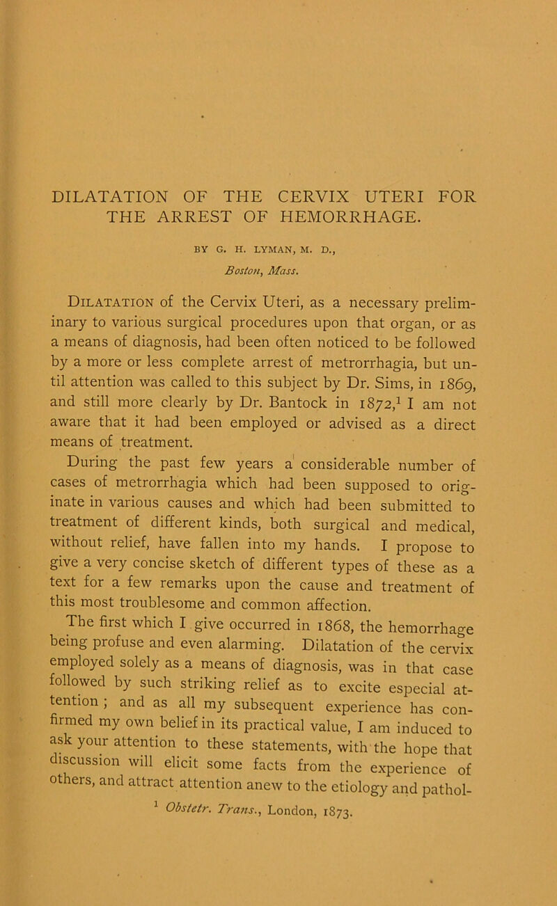 DILATATION OF THE CERVIX UTERI FOR THE ARREST OF HEMORRHAGE. BY G. H. LYMAN, M. D., Boston, Mass. Dilatation of the Cervix Uteri, as a necessary prelim- inary to various surgical procedures upon that organ, or as a means of diagnosis, had been often noticed to be followed by a more or less complete arrest of metrorrhagia, but un- til attention was called to this subject by Dr. Sims, in 1869, and still more clearly by Dr. Bantock in 1872,1 I am not aware that it had been employed or advised as a direct means of treatment. During the past few years a considerable number of cases of metrorrhagia which had been supposed to orig- inate in various causes and which had been submitted to treatment of different kinds, both surgical and medical, without relief, have fallen into my hands. I propose to give a very concise sketch of different types of these as a text for a few remarks upon the cause and treatment of this most troublesome and common affection. The first which I give occurred in 1868, the hemorrhage being profuse and even alarming. Dilatation of the cervix employed solely as a means of diagnosis, was in that case followed by such striking relief as to excite especial at- tention ; and as all my subsequent experience has con- firmed my own belief in its practical value, I am induced to ask your attention to these statements, with the hope that discussion will elicit some facts from the experience of others, and attract attention anew to the etiology and pathol-