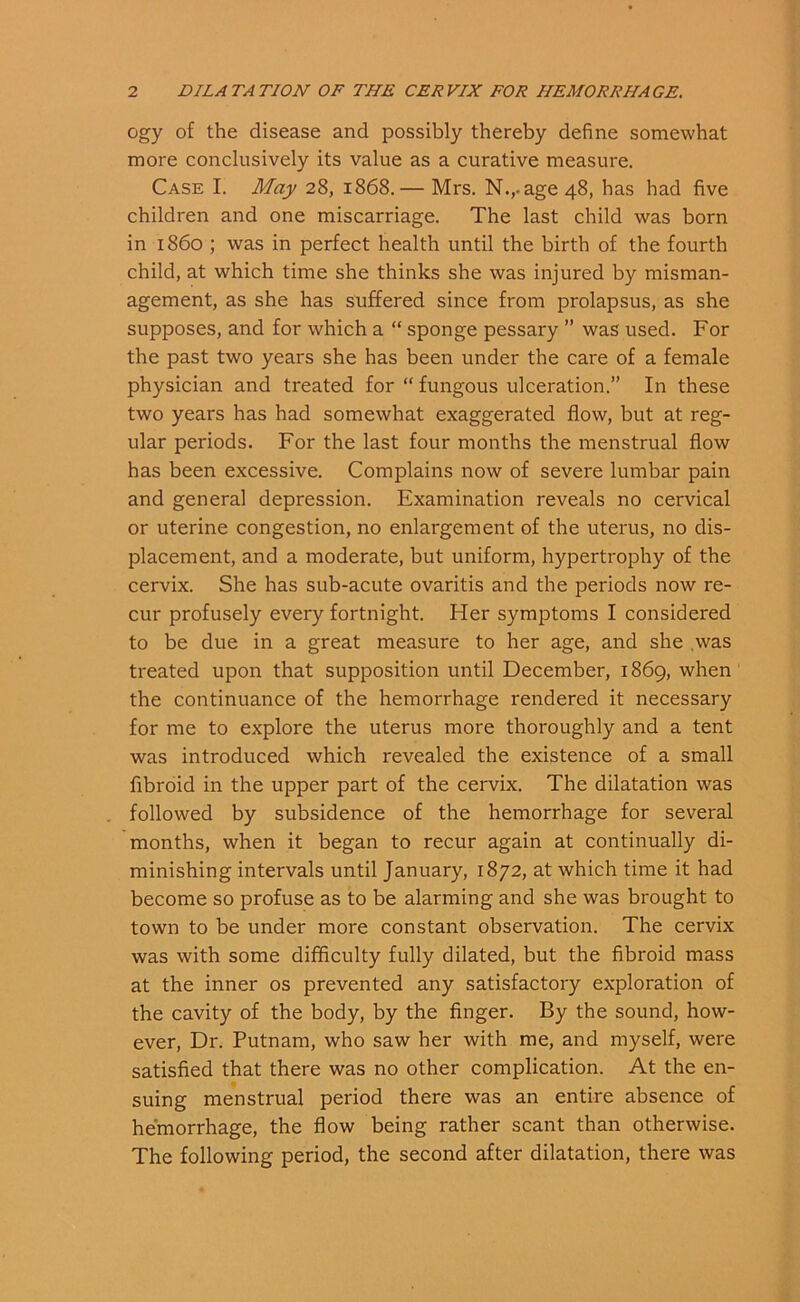 ogy of the disease and possibly thereby define somewhat more conclusively its value as a curative measure. Case I. May 28, 1868.— Mrs. N.,-age 48, has had five children and one miscarriage. The last child was born in i860 ; was in perfect health until the birth of the fourth child, at which time she thinks she was injured by misman- agement, as she has suffered since from prolapsus, as she supposes, and for which a “ sponge pessary ” was used. For the past two years she has been under the care of a female physician and treated for “ fungous ulceration.” In these two years has had somewhat exaggerated flow, but at reg- ular periods. For the last four months the menstrual flow has been excessive. Complains now of severe lumbar pain and general depression. Examination reveals no cervical or uterine congestion, no enlargement of the uterus, no dis- placement, and a moderate, but uniform, hypertrophy of the cervix. She has sub-acute ovaritis and the periods now re- cur profusely every fortnight. Her symptoms I considered to be due in a great measure to her age, and she was treated upon that supposition until December, 1869, when the continuance of the hemorrhage rendered it necessary for me to explore the uterus more thoroughly and a tent was introduced which revealed the existence of a small fibroid in the upper part of the cervix. The dilatation was followed by subsidence of the hemorrhage for several months, when it began to recur again at continually di- minishing intervals until January, 1872, at which time it had become so profuse as to be alarming and she was brought to town to be under more constant observation. The cervix was with some difficulty fully dilated, but the fibroid mass at the inner os prevented any satisfactory exploration of the cavity of the body, by the finger. By the sound, how- ever, Dr. Putnam, who saw her with me, and myself, were satisfied that there was no other complication. At the en- suing menstrual period there was an entire absence of hemorrhage, the flow being rather scant than otherwise. The following period, the second after dilatation, there was