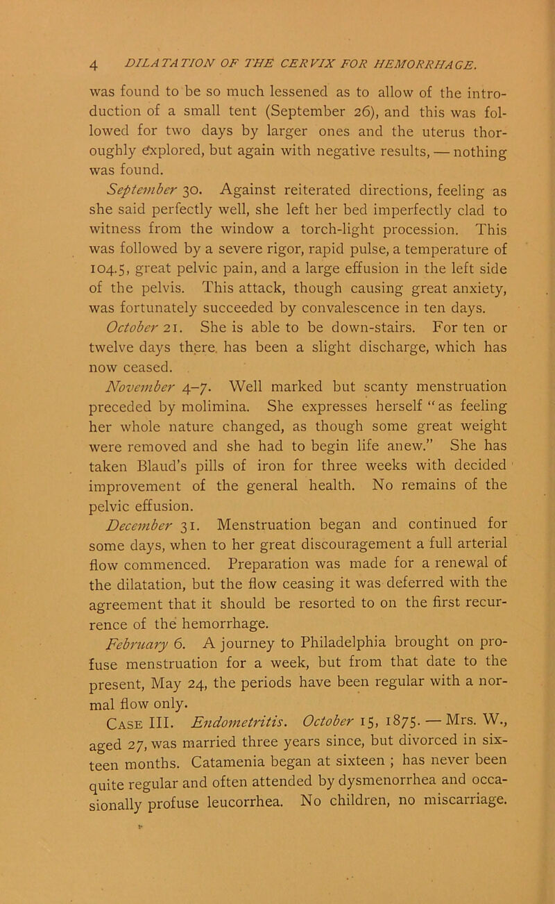 was found to be so much lessened as to allow of the intro- duction of a small tent (September 26), and this was fol- lowed for two days by larger ones and the uterus thor- oughly Explored, but again with negative results, — nothing was found. September 30. Against reiterated directions, feeling as she said perfectly well, she left her bed imperfectly clad to witness from the window a torch-light procession. This was followed by a severe rigor, rapid pulse, a temperature of 104.5, great pelvic pain, and a large effusion in the left side of the pelvis. This attack, though causing great anxiety, was fortunately succeeded by convalescence in ten days. October 21. She is able to be down-stairs. For ten or twelve days there, has been a slight discharge, which has now ceased. November 4-7. Well marked but scanty menstruation preceded by molimina. She expresses herself “ as feeling her whole nature changed, as though some great weight were removed and she had to begin life anew.” She has taken Blaud’s pills of iron for three weeks with decided improvement of the general health. No remains of the pelvic effusion. December 31. Menstruation began and continued for some days, when to her great discouragement a full arterial flow commenced. Preparation was made for a renewal of the dilatation, but the flow ceasing it was deferred with the agreement that it should be resorted to on the first recur- rence of the hemorrhage. February 6. A journey to Philadelphia brought on pro- fuse menstruation for a week, but from that date to the present, May 24, the periods have been regular with a nor- mal flow only. Case III. Endometritis. October 15, 1875. — Mrs. W., aged 27, was married three years since, but divorced in six- teen months. Catamenia began at sixteen ; has never been quite regular and often attended by dysmenorrhea and occa- sionally profuse leucorrhea. No children, no miscarriage.