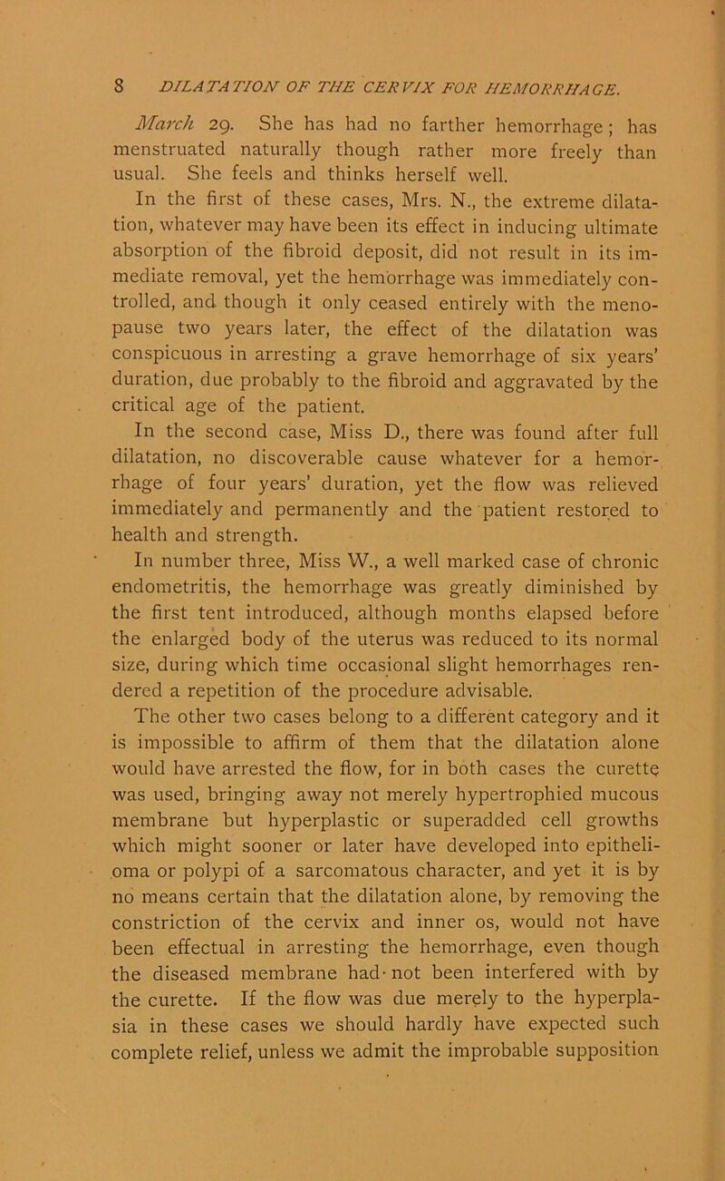 March 29. She has had no farther hemorrhage; has menstruated naturally though rather more freely than usual. She feels and thinks herself well. In the first of these cases, Mrs. N., the extreme dilata- tion, whatever may have been its effect in inducing ultimate absorption of the fibroid deposit, did not result in its im- mediate removal, yet the hemorrhage was immediately con- trolled, and though it only ceased entirely with the meno- pause two years later, the effect of the dilatation was conspicuous in arresting a grave hemorrhage of six years’ duration, due probably to the fibroid and aggravated by the critical age of the patient. In the second case, Miss D., there was found after full dilatation, no discoverable cause whatever for a hemor- rhage of four years’ duration, yet the flow was relieved immediately and permanently and the patient restored to health and strength. In number three, Miss W., a well marked case of chronic endometritis, the hemorrhage was greatly diminished by the first tent introduced, although months elapsed before the enlarged body of the uterus was reduced to its normal size, during which time occasional slight hemorrhages ren- dered a repetition of the procedure advisable. The other two cases belong to a different category and it is impossible to affirm of them that the dilatation alone would have arrested the flow, for in both cases the curette was used, bringing away not merely hypertrophied mucous membrane but hyperplastic or superadded cell growths which might sooner or later have developed into epitheli- oma or polypi of a sarcomatous character, and yet it is by no means certain that the dilatation alone, by removing the constriction of the cervix and inner os, would not have been effectual in arresting the hemorrhage, even though the diseased membrane had - not been interfered with by the curette. If the flow was due merely to the hyperpla- sia in these cases we should hardly have expected such complete relief, unless we admit the improbable supposition