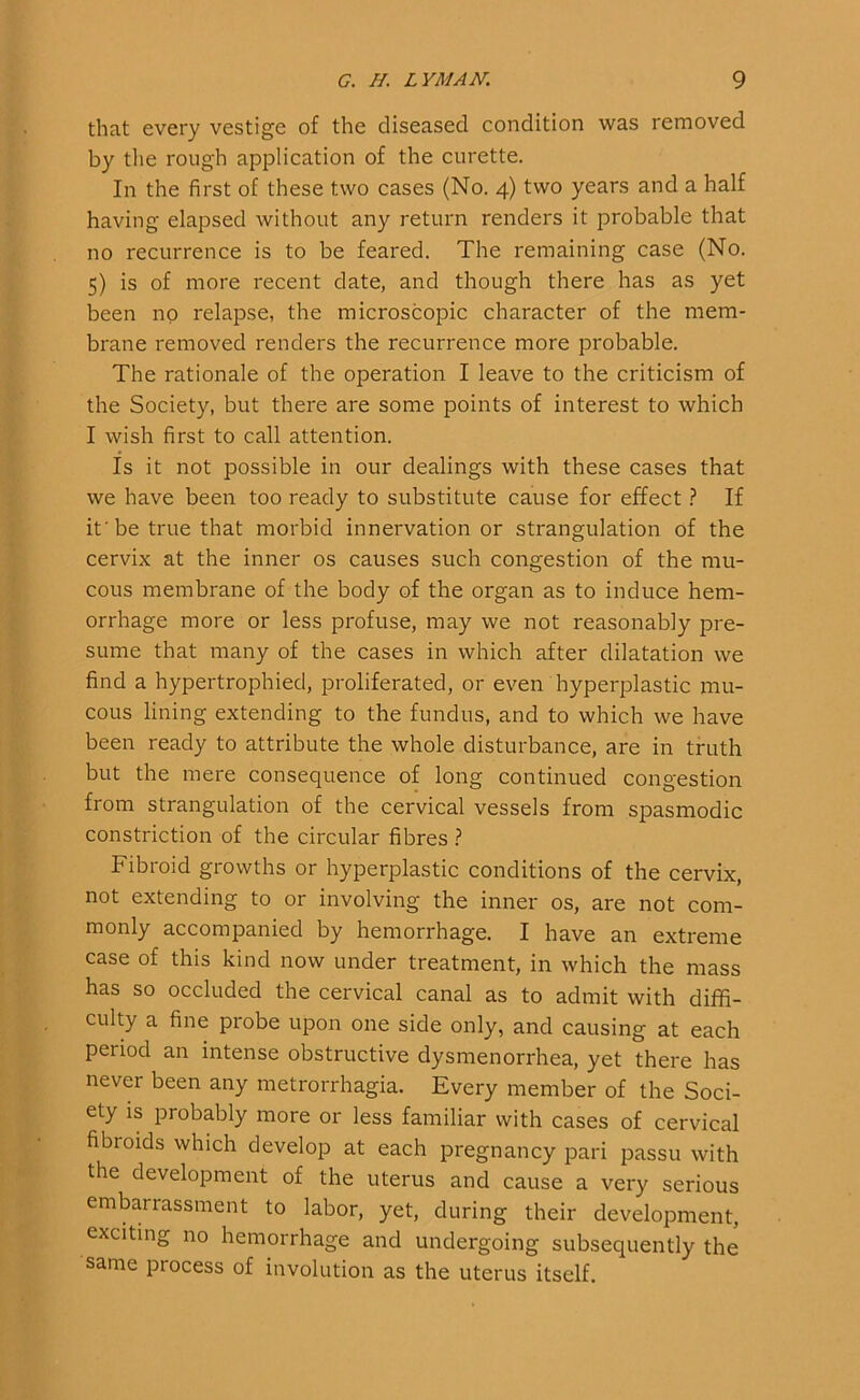 that every vestige of the diseased condition was removed by the rough application of the curette. In the first of these two cases (No. 4) two years and a half having elapsed without any return renders it probable that no recurrence is to be feared. The remaining case (No. 5) is of more recent date, and though there has as yet been no relapse, the microscopic character of the mem- brane removed renders the recurrence more probable. The rationale of the operation I leave to the criticism of the Society, but there are some points of interest to which I wish first to call attention. Is it not possible in our dealings with these cases that we have been too ready to substitute cause for effect ? If if be true that morbid innervation or strangulation of the cervix at the inner os causes such congestion of the mu- cous membrane of the body of the organ as to induce hem- orrhage more or less profuse, may we not reasonably pre- sume that many of the cases in which after dilatation we find a hypertrophied, proliferated, or even hyperplastic mu- cous lining extending to the fundus, and to which we have been ready to attribute the whole disturbance, are in truth but the mere consequence of long continued congestion from strangulation of the cervical vessels from spasmodic constriction of the circular fibres ? Fibroid growths or hyperplastic conditions of the cervix, not extending to or involving the inner os, are not com- monly accompanied by hemorrhage. I have an extreme case of this kind now under treatment, in which the mass has so occluded the cervical canal as to admit with diffi- culty a fine probe upon one side only, and causing at each period an intense obstructive dysmenorrhea, yet there has never been any metrorrhagia. Every member of the Soci- ety is probably more or less familiar with cases of cervical fibroids which develop at each pregnancy pari passu with the development of the uterus and cause a very serious embarrassment to labor, yet, during their development, exciting no hemorrhage and undergoing subsequently the same process of involution as the uterus itself.