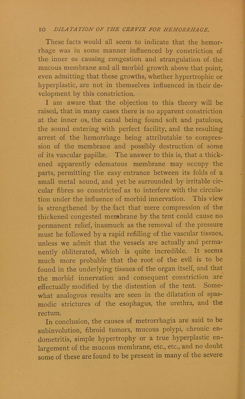 These facts would all seem to indicate that the hemor- rhage was in some manner influenced by constriction of the inner os causing congestion and strangulation of the mucous membrane and all morbid growth above that point, even admitting that these growths, whether hypertrophic or hyperplastic, are not in themselves influenced in their de- velopment by this constriction. I am aware that the objection to this theory will be raised, that in many cases there is no apparent constriction at the inner os, the canal being found soft and patulous, the sound entering with perfect facility, and the resulting arrest of the hemorrhage being attributable to compres- sion of the membrane and possibly destruction of some of its vascular papillae. The answer to this is, that a thick- ened apparently edematous membrane may occupy the parts, permitting the easy entrance between its folds of a small metal sound, and yet be surrounded by irritable cir- cular fibres so constricted as to interfere with the circula- tion under the influence of morbid innervation. This view is strengthened by the fact that mere compression of the thickened congested membrane by the tent could cause no permanent relief, inasmuch as the removal of the pressure must be followed by a rapid refilling of the vascular tissues, unless we admit that the vessels are actually and perma- nently obliterated, which is quite incredible. It seems much more probable that the root of the evil is to be found in the underlying tissues of the organ itself, and that the morbid innervation and consequent constriction are effectually modified by the distention of the tent. Some- what analogous results are seen in the dilatation of spas- modic strictures of the esophagus, the urethra, and the rectum. In conclusion, the causes of metrorrhagia are said to be subinvolution, fibroid tumors, mucous polypi, chronic en- dometritis, simple hypertrophy or a true hyperplastic en- largement of the mucous membrane, etc., etc., and no doubt some of these are found to be present in many of the severe