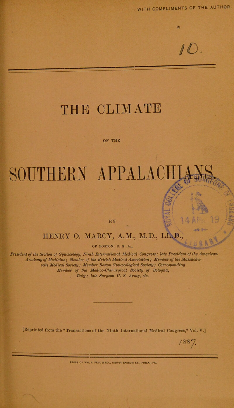 WITH COMPLIMENTS OF THE AUTHOR. tt' 9D. THE CLIMATE OF THK President of the Section qf Oynmcology, Ninth International Medical Congress; late President of the American . Academy of Medicine; Member of the British Medical Association ; Member of the Massachu- setts Medical Society ; Member Boston Gynacological Society ; Corresponding Member of the Medico-Chirurgical Society of Bologna, Italy; late Surgeon U. S. Army, etc. [Reprinted from the “Transactions of the Ninth International Medical Congress,’* Vol. V.] ) PRESS OF WM, F. FELL A CO., 6AN80M ST., PHILA., PA.