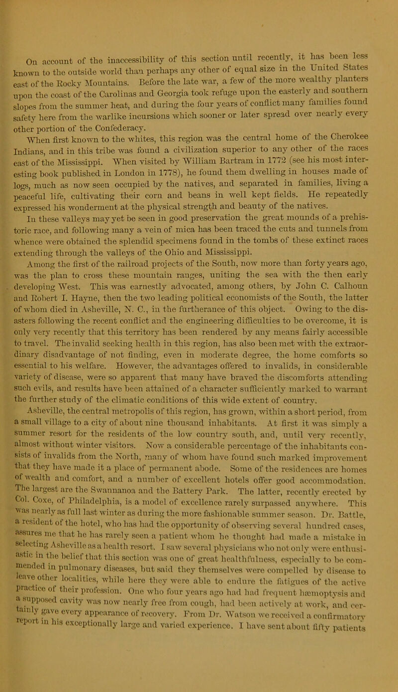 On account of the inaccessibility of this section until recently, it has been less known to tbo outside world than perhaps any other of equal size in the United States east of the Eocky jMountains. Before the late war, a few of the more wealthy planters upon the coast of the Carolinas and Georgia took refuge upon the easterly and southern slopes from the summer heat, and during the four years of conflict many families found safety here from the warlike incursions which sooner or later spread over nearly every other portion of the Confederacy. men first known to the whites, this region was the central home of the Cherokee Indians, and in this tribe was found a civilization superior to any other of the races east of the Mississippi. When visited by William Bartram in 1772 (see his most inter- esting book published in London in 1778), he found them dwelling in houses made of logs, much as now seen occupied by the natives, and separated in families, living a peaceful life, cultivating their corn and beans in well kept fields. He repeatedly expressed his wonderment at the physical strength and beauty of the natives. In these valleys may yet be seen in good preservation the great mounds of a prehis- toric race, and following many a vein of mica has been traced the cuts and tunnels from whence were obtained the splendid specimens found in the tombs of these extinct races extending through the valleys of the Ohio and Mississippi. Among the first of the railroad projects of the South, now more than forty years ago, was the plan to cross these mountain ranges, uniting the sea wdth the then early developing West. This was earnestly advocated, among others, by John C. Calhoun and Eobert I. Hayne, then the two leading political economists of the South, the latter of whom died in Asheville, N. C., in the furtherance of this object. Owing to the dis- asters following the recent conflict and the engineering difficulties to be overcome, it is only very recently that this territory has been rendered by any means fairly accessible to travel. The invalid seeking health in this region, has also been met with the extraor- dinary disadvantage of not finding, even in moderate degree, the home comforts so essential to his welfare. However, the advantages offered to invalids, in considerable variety of disease, were so apparent that many have braved the discomforts attending such evils, and results have been attained of a character sufficiently marked to warrant the further study of the climatic conditions of this wide extent of country. Asheville, the central metropolis of this region, has grown, within a short period, from a small village to a city of about nine thousand inhabitants. At first it was simply a summer resort for the residents of the low country south, and, until very recently, almost without winter visitors. Now a considerable percentage of the inhabitants con- sists of invalids from the North, many of whom have found such marked improvement that they have made it a place of permanent abode. Some of tbe residences are homes of wealth and comfort, and a number of excellent hotels offer good accommod.atiou. Tlie largest are the Swannanoa and the Battery Park. The latter, recently erected by Col. Coxe, of Philadelphia, is a model of excellence rarely surpassed anywhere. This was nearly as full last winter as during the more fashionable summer season. Dr. Battle, a resident of the hotel, wdio has had the opportunity of observing several hundred eases, i'^ures me that he has rarely seen a patient w’hom he thought had made a mistake in selecting Asheville as a health resort. I saw' several physicians Avho not only were enthusi- a.stic in the belief that this section w’as one of great healthfulness, especially to be com- mended in pulmonary dise.ases, but said they themselves were compelled by disease to ea\e other localities, while here they w'cre able to endure the fatigues of the active practice of their profession. One who four years ago had had freiinent hamioptysis and a supposed cavity w'as now' nearly free from cough, had been actively at work, and cer- tainly gave every appearance of recovery. From Dr. Watson we received a confirmatorv