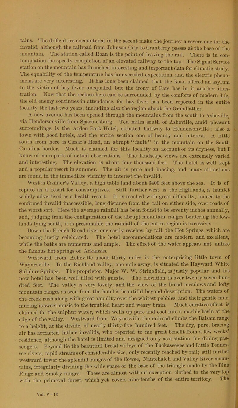 tains. The difficulties encountered in the ascent make the journey a severe one for the ' [ invalid, although the railroad from Johnson City to Cranberry passes at the base of the '' mountain. The station called Roan is the point of leaving the rail. There is in con- ’ ’ templationthe speedy completion of an elevated railway to the top. The Signal Service station on the mountain has furnished interesting and important data for climatic study. The equability of the temperature has far exceeded expectation, and the electric pheno- . mena are very interesting. It has long been claimed that the Roan offered an asylum • - to the victim of hay fever unequaled, but the irony of Fate has in it another illus- ! ■ tration. Now that the recluse here can be surrounded by the comforts of modern life, the old enemy continues iu attendance, for hay fever has been reported in the entire locality the last two years, including also the region about the Grandfather. A new avenue has been opened through the mountains from the south to Asheville, ** via Hendersonville from Spartaasburg. Ten miles south of Asheville, amid pleasant surroundings, is the Arden Park Hotel, situated halfway to Hendersonville ; also a town with good hotels, and the entire section one of beauty and interest. A little [ south from here is Csesar’s Head, an abrupt “fault” in the mountain on the South , Carolina border. Much is claimed for this locality on account of its dryness, but I W know of no reports of actual observations. The landscape views are extremely varied ’ ^ and interesting. The elevation is about four thousand feet. The hotel is well kept and a popular resort in summer. The air is pure and bracing, and many attractions are found iu the immediate vicinity to interest the invalid. West is Cashier’s Valley, a high table land about 3400 feet above the sea. It is of 1,'^ repute as a resort for consumptives. Still further west is the Highlands, a hamlet f,' widely advertised as a health resort. It is reached with great difficulty, indeed to the confirmed invalid inaccessible, long distance from the rail on either side, over roads of ' the worst sort. Here the average rainfall has been found to be seventy inches annually, » ; and, judging from the configuration of the abrupt mountain ranges bordering the low- : lands lying south, it is presumable the rainfall of the entire region is excessive. Down the French Broad river one easily reaches, by rail, the Hot Springs, which are ^ becoming justly celebrated. The hotel accommodations are modem and excellent, *' while the baths are numerous and ample. The effect of the water appears not unlike the famous hot springs of Arkansas. [ ’ Westward from Asheville about thirty miles is the enterprising little town of ‘ Waynesville. In the Richland valley, one mile away, is situated the Hayward White r Sulphur Springs. The proprietor. Major W. W. Stringfield, is justly popular and his i ■ new hotel has been well filled with guests. The elevation is over twenty-seven hun- dred feet. The valley is very lovely, and the view of the broad meadows and lofty j mountain ranges as seen from the hotel is beautiful beyond description. The waters of * the creek rush along with great rapidity over the whitest pebbles, and their gentle mur- * muring is sweet music to the troubled heart and weary brain. Much curative eflect is claimed for the sulphur water, which wells up pure and cool into a marble basin at the -' edge of the valley. Westward from Waynesville the railroad climbs the Balsam range to a height, at the di-vide, of nearly thirty-five hundred feet. The dry, pure, bracing : air has attracted hither invalids, who reported to me great benefit from a few weeks’ residence, although the hotel is limited and designed only as a station for dining pas- sengers. Beyond lie the beautiful broad valleys of the Tuckaseegee and Little Tennes- see rivers, rapid streams of considerable size, only recently reached by rail; still further westward tower the splendid ranges of the Cowee, Nantehaleh and Valley River moun- tains, irregularly dividing the wide space of the base of the triangle made by the Blue Ridge and Smoky ranges. These are almost without exception clothed to the very top with the primeval forest, which yet covers nine-tenths ol the entire territory. The Vol. V—13